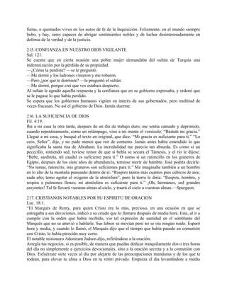 fieras, o quemados vivos en los autos de fe de la Inquisición. Felizmente, en el mundo siempre
hubo, y hay, seres capaces de abrigar sentimientos nobles y de luchar desinteresadamente en
defensa de la verdad y de la justicia.
215. CONFIANZA EN NUESTRO DIOS VIGILANTE
Sal. 121.
Se cuenta que en cierta ocasión una pobre mujer demandaba del sultán de Turquía una
indemnización por la pérdida de su propiedad.
—¿Cómo la perdiste? —se le preguntó.
—Me dormí y los ladrones vinieron y me robaron.
—Pero ¿por qué te dormiste? —le preguntó el sultán.
—Me dormí, porque creí que vos estabais despierto.
Al sultán le agradó aquella respuesta y la confianza que en su gobierno expresaba, y ordenó que
se le pagase lo que había perdido.
Se espera que los gobiernos humanos vigilen en interés de sus gobernados; pero multitud de
veces fracasan. No así el gobierno de Dios. Jamás duerme.
216. LA SUFICIENCIA DE DIOS
Fil. 4:19.
Iba a mi casa la otra tarde, después de un día de trabajo duro; me sentía cansado y deprimido,
cuando repentinamente, como un relámpago, vino a mi mente el versículo: “Bástate mi gracia.”
Llegué a mi casa, y busqué el texto en original, que dice: “Mi gracia es suficiente para ti.” “Lo
creo, Señor”, dije, y no pude menos que reir de contento. Jamás antes había entendido lo que
significaba la santa risa de Abraham. La incredulidad me parecía tan absurda. Es como si un
pececillo, sintiendo sed, tuviese temor de que si bebía se secara el Támesis, y el río le dijese:
“Bebe, sardinita, mi caudal es suficiente para ti.” O como si un ratoncillo en los graneros de
Egipto, después de los siete años de abundancia, temiese morir de hambre. José podría decirle:
“No temas, ratoncito, mis graneros son suficientes para ti.” Me imaginaba también a un hombre
en lo alto de la montaña pensando dentro de sí: “Respiro tantos más cuantos pies cúbicos de aire,
cada año; temo agotar el oxígeno de la atmósfera”, pero la tierra le diría: “Respira, hombre, y
respira a pulmones llenos; mi atmósfera es suficiente para ti.” ¡Oh, hermanos, sed grandes
creyentes! Tal fe llevará vuestras almas al cielo, y traerá el cielo a vuestras almas.—Spurgeon.
217. CRISTIANOS NOTABLES POR SU ESPIRITU DE ORACION
Luc. 18:1.
“El Marqués de Renty, para quien Cristo era lo más, precioso, en una ocasión en que se
entregaba a sus devociones, indicó a su criado que lo llamara después de media hora. Este, al ir a
cumplir con la orden que había recibido, vio tal expresión de santidad en el semblante del
Marqués que no se atrevió a hablarle. Sus labios se movían pero no se oía ningún ruido. Esperó
hora y media, y cuando lo llamó, el Marqués dijo que el tiempo que había pasado en comunión
con Cristo, le había parecido muy corto.
El notable misionero Adoniram Judson dijo, refiriéndose a la oración:
Arregla tus negocios, si es posible, de manera que puedas dedicar tranquilamente dos o tres horas
del día no simplemente a ejercicios devocionales, sino a la oración secreta y a la comunión con
Dios. Esfuérzate siete veces al día por alejarte de las preocupaciones mundanas y de los que te
rodean, para elevar tu alma a Dios en tu retiro privado. Empieza el día levantándote a media
 