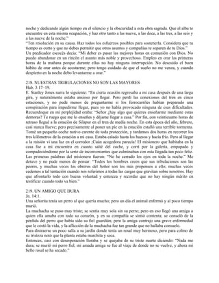 noche y dedicando algún tiempo en el silencio y la obscuridad a esta obra sagrada. Que el alba te
encuentre en esta misma ocupación, y haz otro tanto a las nueve, a las doce, a las tres, a las seis y
a las nueve de la noche.”
“Ten resolución en su causa. Haz todos los esfuerzos posibles para sostenerla. Considera que tu
tiempo es corto y que no debes permitir que otros asuntos y compañías te separen de tu Dios.”
Un predicador escocés decia: “Mi deber es pasar las mejores horas en comunión con Dios. No
puedo abandonar en un rincón el asunto más noble y provechoso. Empleo en orar las primeras
horas de la mañana porque durante ellas no hay ninguna interrupción. No descuido el buen
hábito de orar antes de acostarme; pero tengo cuidado de que el sueño no me venza, y cuando
despierto en la noche debo levantarme a orar.”
218. NUESTRAS TRIBULACIONES NO SON LAS MAYORES
Hab. 3:17–19.
E. Stanley Jones narra lo siguiente: “En cierta ocasión regresaba a mi casa después de una larga
gira, y naturalmente estaba ansioso por llegar. Pero perdí las conexiones del tren en cinco
estaciones, y no pude menos de preguntarme si los ferrocarriles habían preparado una
conspiración para impedirme llegar, pues yo no había provocado ninguna de esas dificultades.
Recuerdoque en mi perplejidad oraba: “Señor ¿hay algo que quieres enseñarme mediante estas
demoras? Te ruego que me lo enseñes y déjame llegar a casa.” Por fin, con veinticuatro horas de
retraso llegué a la estación de Silapur en el tren de media noche. En esta época del año, febrero,
casi nunca llueve; pero precisamente al poner un pie en la estación estalló una terrible tormenta.
Tomé un pequeño coche nativo carente de toda protección, y tardamos dos horas en recorrer los
tres kilómetros de la estación a mi casa. Estaba calado hasta los huesos y hacía frío. Pero al llegar
a la misión vi una luz en el corredor ¡Cuán acogedora parecía! El misionero que habitaba en la
casa fue a mi encuentro en cuanto salté del coche, y corrí por la galería, empapado y
compadeciéndome por la serie de inconvenientes que culminaban con esta llegada tan poco feliz.
Las primeras palabras del misionero fueron: “No he cerrado los ojos en toda la noche.” Me
detuve y no pude menos de pensar: “Todos los hombres creen que sus tribulaciones son las
peores, y muchas veces los obreros del Señor son los más propensos a ello; muchas veces
cedemos a tal tentación cuando nos referimos a todas las cargas que gravitan sobre nosotros. Hay
que afrontarlo todo con buena voluntad y entereza y recordar que no hay ningún mérito en
testificar cuando todo va bien.”
219. UN AMIGO QUE DURA
Jn. 14:1.
Una señorita tenía un perro al que quería mucho; pero un día el animal enfermó y al poco tiempo
murió.
La muchacha se puso muy triste; se sentía muy sola sin su perro; pero en eso llegó una amiga a
quien ella amaba con todo su corazón, y en su compañía se sintió contenta; se consoló de la
pérdida del perro que había sido su fiel guardián; pero la amiga contrajo una grave enfermedad
que le costó la vida, y la aflicción de la muchacha fue tan grande que no hallaba consuelo.
Para distraerse un poco salía a su jardín donde tenía un rosal muy hermoso, pero para colmo de
su tristeza notó que la planta estaba marchita y seca.
Entonces, casi con desesperación lloraba y se quejaba de su triste suerte diciendo: “Nada me
dura; se murió mi perro fiel, mi amada amiga se fue al viaje de donde no se vuelve, y ahora mi
bello rosal se ha secado.”
 