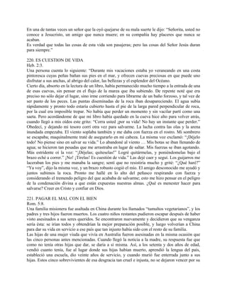 En una de tantas veces un señor que la oyó quejarse de su mala suerte le dijo: “Señorita, usted no
conoce a Jesucristo, un amigo que nunca muere; en su compañía hay placeres que nunca se
acaban.
Es verdad que todas las cosas de esta vida son pasajeras; pero las cosas del Señor Jesús duran
para siempre.”
220. ES CUESTION DE VIDA
Heb. 2:3.
Una persona cuenta lo siguiente: “Durante mis vacaciones estaba yo veraneando en una costa
pintoresca cuyas peñas bañan sus pies en el mar, y ofrecen cuevas preciosas en que puede uno
disfrutar a sus anchas, al abrigo del calor, las bellezas y el esplendor del Océano.
Cierto día, absorto en la lectura de un libro, había permanecido mucho tiempo a la entrada de una
de esas cuevas, sin pensar en el flujo de la marea que iba subiendo. De repente noté que era
preciso no sólo dejar el lugar, sino irme corriendo para librarme de un baño forzoso, y tal vez de
ser pasto de los peces. Las puntas diseminadas de la roca iban desapareciendo. El agua subía
rápidamente y pronto todo estaría cubierto hasta el pie de la larga pared perpendicular de roca,
por la cual era imposible trepar. No había que perder un momento y sin vacilar partí como una
saeta. Pero acordándome de que mi libro había quedado en la cueva hice alto para volver atrás,
cuando llegó a mis oídos este grito: “Corra usted ¡por su vida! No hay un instante que perder.”
Obedecí, y dejando mi tesoro corrí otra vez para salvarme. La lucha contra las olas y la arena
inundada empezaba. El viento soplaba también y me daba con fuerza en el rostro. Mi sombrero
se escapaba; maquinalmente traté de asegurarlo en mi cabeza. La misma voz exclamó: “¡Déjelo
todo! No piense sino en salvar su vida.” Lo abandoné al viento … Mis botas se iban llenando de
agua; se hicieron tan pesadas que me arrastraba en lugar de saltar. Mis fuerzas se iban agotando.
Más estridente oí la voz: “¡Déjelas; quíteselas!” Logré quitármelas, y poniéndomelas bajo el
brazo eché a correr.” ¡No! ¡Tírelas! Es cuestión de vida.” Las dejé caer y seguí. Los guijarros me
laceraban los pies y me manaba la sangre; sentí que no resistiría mucho y grité: “¿Qué haré?”
“Ya voy”, dijo la misma voz, y un brazo robusto cogió el mío. El amigo desconocido me ayudó y
juntos subimos la roca. Pronto me hallé en lo alto del peñasco respirando con fuerza y
considerando el tremendo peligro del que acababa de salvarme; esto me hizo pensar en el peligro
de la condenación divina a que están expuestas nuestras almas. ¿Qué es menester hacer para
salvarse? Creer en Cristo y confiar en Dios.
221. PAGAR EL MAL CON EL BIEN
Rom. 5:8.
Una familia misionera fue asaltada en China durante los llamados “tumultos vegetarianos”, y los
padres y tres hijos fueron muertos. Los cuatro niños restantes pudieron escapar después de haber
visto asesinados a sus seres queridos. Se encontraron nuevamente y decidieron que su venganza
sería ésta: se irían todos y obtendrían la mejor preparación posible, y luego volverían a China
para dar su vida en servicio a ese país que tan injusto había sido con el resto de su familia.
Las hijas de una mujer viuda que vivía en Australia fueron asesinadas en la misma ocasión que
las cinco personas antes mencionadas. Cuando llegó la noticia a la madre, su respuesta fue que
como no tenía otras hijas que dar, se daría a sí misma. Así, a los setenta y dos años de edad,
vendió cuanto tenía, fue al lugar donde sus hijas habían muerto, aprendió la lengua del país,
estableció una escuela, dio veinte años de servicio, y cuando murió fue enterrada junto a sus
hijas. Estos cinco sobrevivientes de esa desgracia tan cruel e injusta, no se dejaron vencer por su
 