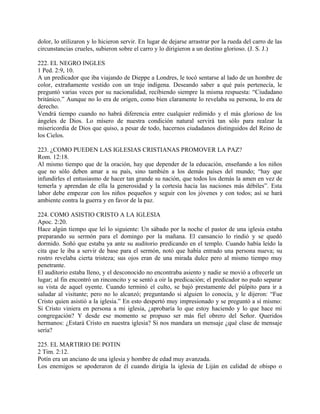 dolor, lo utilizaron y lo hicieron servir. En lugar de dejarse arrastrar por la rueda del carro de las
circunstancias crueles, subieron sobre el carro y lo dirigieron a un destino glorioso. (J. S. J.)
222. EL NEGRO INGLES
1 Ped. 2:9, 10.
A un predicador que iba viajando de Dieppe a Londres, le tocó sentarse al lado de un hombre de
color, extrañamente vestido con un traje indígena. Deseando saber a qué país pertenecía, le
preguntó varias veces por su nacionalidad, recibiendo siempre la misma respuesta: “Ciudadano
británico.” Aunque no lo era de origen, como bien claramente lo revelaba su persona, lo era de
derecho.
Vendrá tiempo cuando no habrá diferencia entre cualquier redimido y el más glorioso de los
ángeles de Dios. Lo mísero de nuestra condición natural servirá tan sólo para realzar la
misericordia de Dios que quiso, a pesar de todo, hacernos ciudadanos distinguidos del Reino de
los Cielos.
223. ¿COMO PUEDEN LAS IGLESIAS CRISTIANAS PROMOVER LA PAZ?
Rom. 12:18.
Al mismo tiempo que de la oración, hay que depender de la educación, enseñando a los niños
que no sólo deben amar a su país, sino también a los demás países del mundo; “hay que
infundirles el entusiasmo de hacer tan grande su nación, que todos los demás la amen en vez de
temerla y aprendan de ella la generosidad y la cortesía hacia las naciones más débiles”. Esta
labor debe empezar con los niños pequeños y seguir con los jóvenes y con todos; así se hará
ambiente contra la guerra y en favor de la paz.
224. COMO ASISTIO CRISTO A LA IGLESIA
Apoc. 2:20.
Hace algún tiempo que leí lo siguiente: Un sábado por la noche el pastor de una iglesia estaba
preparando su sermón para el domingo por la mañana. El cansancio lo rindió y se quedó
dormido. Soñó que estaba ya ante su auditorio predicando en el templo. Cuando había leído la
cita que le iba a servir de base para el sermón, notó que había entrado una persona nueva; su
rostro revelaba cierta tristeza; sus ojos eran de una mirada dulce pero al mismo tiempo muy
penetrante.
El auditorio estaba lleno, y el desconocido no encontraba asiento y nadie se movió a ofrecerle un
lugar; al fin encontró un rinconcito y se sentó a oir la predicación; el predicador no pudo separar
su vista de aquel oyente. Cuando terminó el culto, se bajó prestamente del púlpito para ir a
saludar al visitante; pero no lo alcanzó; preguntando si alguien lo conocía, y le dijeron: “Fue
Cristo quien asistió a la iglesia.” En esto despertó muy impresionado y se preguntó a sí mismo:
Si Cristo viniera en persona a mi iglesia, ¿aprobaría lo que estoy haciendo y lo que hace mi
congregación? Y desde ese momento se propuso ser más fiel obrero del Señor. Queridos
hermanos: ¿Estará Cristo en nuestra iglesia? Si nos mandara un mensaje ¿qué clase de mensaje
sería?
225. EL MARTIRIO DE POTIN
2 Tim. 2:12.
Potín era un anciano de una iglesia y hombre de edad muy avanzada.
Los enemigos se apoderaron de él cuando dirigía la iglesia de Liján en calidad de obispo o
 