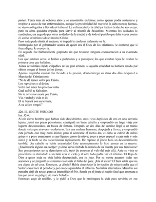 pastor. Tenía más de ochenta años y se encontraba enfermo; como apenas podía sostenerse y
respirar a causa de sus enfermedades, aunque la proximidad del martirio le daba nuevas fuerzas,
se vieron obligados a llevarlo al tribunal. La enfermedad y la edad ya habían deshecho su cuerpo;
pero su alma quedaba erguida para servir al triunfo de Jesucristo. Mientras los soldados lo
conducían, era seguido por otros soldados de la ciudad y de todo el pueblo que daba voces contra
él, como si hubiera sido el mismo Cristo.
Pero nada pudo abatir al anciano, ni impedirle confesar lealmente su fe.
Interrogado por el gobernador acerca de quién era el Dios de los cristianos, le contestó que si
fuera digno, lo conocería.
En seguida fue bárbaramente golpeado sin que tuvieran ninguna consideración a su avanzada
edad.
Los que estaban cerca lo herían a puñetazos y a puntapiés; los que estaban lejos le tiraban la
primera cosa que hallaban.
Todos se habrían creído culpables de un gran crimen, si aquella crueldad no hubiera tenido por
objeto vengar el honor de los dioses.
Apenas respiraba cuando fue llevado a la prisión, dondeentregó su alma dos días después.La
Marcha del Cristianismo.
“No te dé temor sufrir por Cristo,
Los reproches o el dolor;
Sufre con amor tus pruebas todas
Cual sufrió tu Salvador.
No te dé temor morir por Cristo,
Vía, verdad y vida es él;
El te llevará con su ternura,
A su célico vergel.”
226. EL JINETE PERDIDO
Isa. 55:6.
Al oir cierto hombre que habían sido descubiertos unos ricos depósitos de oro en una serranía
lejana, juntó sus pocas posesiones, consiguió un buen caballo y emprendió un largo viaje por
lugares desconocidos, en busca de fortuna. Después de dos días de camino llegó a un tramo
donde tenía que atravesar un desierto. Era una mañana hermosa, despejada y fresca, y emprendió
esta jornada con muy buen ánimo; pero al acercarse el medio día, el cielo se cubrió de nubes
grises y a poco empezaron a caer ligeros copos de nieve; poco a poco empezó a caer más y más
nieve y la tarde se iba oscureciendo rápidamente. De repente el jinete hizo un descubrimiento
terrible: ¡Su caballo se había extraviado! Este acontecimiento lo hizo pensar en la muerte.
¿Encontraría alguno su cuerpo? ¿Cómo sería recibida la noticia de su muerte por sus familiares?
Sus pensamientos no se detuvieron allí; trató de penetrar el velo del más allá. Ante su vista se
presentaba la eternidad: a un lado veía el cielo y al otro lado podía ver el infierno. El Hijo de
Dios a quien toda su vida había despreciado, era su juez. Por su mente pasaron todas sus
acciones y se preguntó a sí mismo cuál sería el fallo del juez. ¡Iría al cielo? El bien sabía que no
era digno de tal cosa. Entonces, ¡a dónde? Había desechado la invitación de misericordia que el
Señor Jesús hace al pecador y por eso le aguardaba el infierno. No había alternativa. Mientras así
pensaba dejó de nevar, pero se intensificó el frío. Sentía ya el jinete el sueño fatal que amenaza a
los que están en peligro de morir helados.
Entonces cayó de rodillas, y le pidió a Dios que le prolongara la vida para servirle; en ese
 