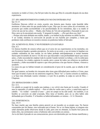 momento se rindió a Cristo y fue fiel por todos los días que Dios le concedió después de esa dura
experiencia.
227. SIN ARREPENTIMIENTO COMPLETO NO ENCONTRARIA PAZ
Sal. 51:17.
Guillermo Dawson refirió en cierta ocasión esta historia para ilustrar cuán humilde debe
mostrarse el alma antes de que pueda hallar la paz. Dijo que en unos cultos de avivamiento, un
jovencito que estaba acostumbrado a las peculiaridades de los metodistas, dijo a su madre al
volver de uno de los cultos: —Madre, don Fulano de Tal está arrepentido y buscando la paz con
Dios; pero no la encontrará esta noche. Y preguntó la madre: —¿Por qué dices eso, hijo?
—Porque sólo tenía doblada una rodilla, madre; y no hallará la paz mientras no doble las dos.
Y en verdad, mientras la convicción de pecado no nos humille por completo, y hasta que
perdamos toda confianza en nosotros mismos no podremos hallar al Salvador.
228. AUMENTO EL PESO, Y NO PUDIERON LEVANTARLO
Gén. 6:3.
Un famoso hombre de ciencia refiere que en el curso de sus experimentos en las montañas, era
con frecuencia bajado a grandes precipicios. Se metía en un cesto, y sus sirvientes lo bajaban con
cuidado valiéndose de una cuerda, no sin haber probado anticipadamente si tenían bastante
fuerza para levantarlo de nuevo. Un día tuvo que descender a una profundidad mayor que nunca
antes, y hubo necesidad de emplear toda la cuerda Cuando terminó su trabajo, y dio la señal para
que lo alzasen, los criados cogieron la cuerda, pero a pesar de todos sus esfuerzos no pudieron
levantarlo, y hubo necesidad de esperar a que otras personas a las que fueron a llamar, viniesen a
ayudarlo.
La causa era que no habían tomado en consideración el peso de la cuerda, que se añadía al del
hombre.
De igual manera, un hombre de cincuenta años tiene gran dificultad para rendirse a Cristo, pues
tiene que levantar el peso de sus anteriores negativas. Decís “no” y vuestro corazón se endurece,
y se hace más obstinada vuestra voluntad, y si por fin os perdéis, la culpa no será de Dios.—
Chapman.
229. DEFRAUDANDO A DIOS
Ecl. 12:1.
Un caballo se escapó de la cuadra una mañana, y no volvió sino hasta por la noche. Cuando el
amo lo reprendió, el caballo replicó: —Pero al cabo he vuelto sano y salvo, y usted tiene aquí su
caballo. —Es verdad —contestó el amo—, pero mi campo no ha sido arado. Así también, si un
hombre se convierte en edad avanzada, Dios tiene al hombre, pero en su obra habrá sido
defraudado por el hombre. Y el hombre se habrá defraudado a sí mísmo.—S. S. Chronicle.
230. INDIFERENCIA
Gén. 19:17.
No hace mucho que una familia entera pereció en un incendio en su propia casa. No fueron
consumidos por las llamas, sino sofocados por el humo. No se vio llama alguna, ni ninguna otra
señal alarmante podía observarse desde la calle; pero esto no obstante, la muerte hizo presa de
todos ellos, tan ciertamente como si hubieran sido convertidos en cenizas.
Así es de fatal el pecado en sus consecuencias; pocos son destruidos por sus formas manifiestas y
 