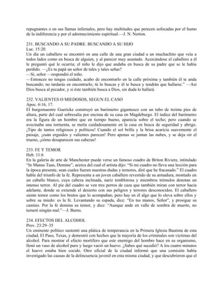repugnantes o en sus llamas infernales, pero hay multitudes que perecen sofocadas por el humo
de la indiferencia y por el adormecimiento espiritual.—J. N. Norton.
231. BUSCANDO A SU PADRE. BUSCANDO A SU HIJO
Luc. 15:20.
Un día un caballero se encontró en una calle de una gran ciudad a un muchachito que veía a
todos lados como en busca de alguien, y al parecer muy asustado. Acercándose el caballero a él
le preguntó qué le ocurría; el niño le dijo que andaba en busca de su padre que se le había
perdido. —¿Es tu papá un señor de tales y tales señas?
—Sí, señor —respondió el niño.
—Entonces no tengas cuidado, acabo de encontrarlo en la calle próxima y también él te anda
buscando; no tardarás en encontrarlo; tú lo buscas y él te busca y tendrán que hallarse.” —Así
Dios busca al pecador, y si éste también busca a Dios, sin duda lo hallará.
232. VALIENTES O MIEDOSOS, SEGUN EL CASO
Apoc. 6:16, 17.
El burgomaestre Guericke construyó un barómetro gigantesco con un tubo de treinta pies de
altura, parte del cual sobresalía por encima de su casa en Magdeburgo. El índice del barómetro
era la figura de un hombre que en tiempo bueno, aparecía sobre el techo; pero cuando se
avecinaba una tormenta, se metía cuidadosamente en la casa en busca de seguridad y abrigo.
¡Tipo de tantos religiosos y políticos! Cuando el sol brilla y la brisa acaricia suavemente el
paisaje, ¡cuán erguidos y valientes parecen! Pero apenas se juntan las nubes, y se deja oir el
trueno, ¡cómo desaparecen sus cabezas!
233. FE Y TEMOR
Heb. 11:6
En la galería de arte de Manchester puede verse un famoso cuadro de Briton Riviere, intitulado
“In Manus Tuas, Domine”, acerca del cual el artista dijo: “Si mi cuadro no lleva una lección para
la época presente, sean cuales fueren nuestras dudas y temores, diré que he fracasado.” El cuadro
habla del triunfo de la fe. Representa a un joven caballero revestido de su armadura, montado en
un caballo blanco, cuya cabeza inclinada, nariz temblorosa y miembros trémulos denotan un
intenso terror. Al pie del cuadro se ven tres perros de caza que también miran con terror hacia
adelante, donde se extiende el desierto con sus peligros y terrores desconocidos. El caballero
siente temor como los brutos que lo acompañan; pero hay en él algo que lo eleva sobre ellos y
sobre su miedo: es la fe. Levantando su espada, dice: “En tus manos, Señor”, y prosigue su
camino. Por la fe domina su temor, y dice: “Aunque ande en valle de sombra de muerte, no
temeré ningún mal.”—J. Burns.
234. EFECTOS DEL ALCOHOL
Prov. 23:29–35
Un eminente político sustentó una plática de temperancia en la Primera Iglesia Bautista de esta
ciudad, El Paso, Texas, y demostró con hechos que la mayoría de los criminales son víctimas del
alcohol. Para mostrar el efecto mortífero que este enemigo del hombre hace en su organismo,
llenó un vaso de alcohol puro y luego vació un huevo. ¿Sabes qué sucedió? A los cuatro minutos
el huevo estaba bien cocido. Otro oficial de la ciudad informó que una comisión había
investigado las causas de la delincuencia juvenil en esta misma ciudad, y que descubrieron que el
 