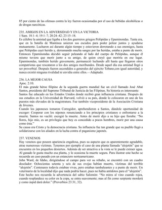 85 por ciento de las ofensas contra la ley fueron ocasionadas por el uso de bebidas alcohólicas o
de drogas narcóticas.
235. AMIGOS EN LA ADVERSIDAD Y EN LA VICTORIA
1 Sam. 18:1–4; 19:1–7; 20:24–42; 23:15–18.
Es célebre la amistad que ligaba a los dos guerreros griegos Pelópidas y Epaminondas. Tanta era,
que en la batalla de Mantinea unieron sus escudos para poder pelear juntos y ayudarse
mutuamente. Lucharon así durante algún tiempo y estuvieron derrotando a sus enemigos, hasta
que Pelópidas cayó herido y, derramando mucha sangre por las heridas, estaba a punto de morir.
Entonces Epaminondas decidió seguir peleando al lado del cuerpo de Pelópidas, aunque él
mismo tuviera que morir junto a su amigo, de quien creyó que moriría en ese lugar.
Epaminondas, también herido gravemente, permaneció luchando allí hasta que llegaron otros
compatriotas que rescataron a los dos amigos moribundos. Desde aquel día esa amistad llegó a
ser proverbial. Después fueron ascendidos a generales del ejército Tebano,con igual autoridad, y
nunca existió ninguna rivalidad ni envidia entre ellos.—Adaptado.
236. LA MEJOR CAUSA
Apoc. 2:10.
El más grande héroe filipino de la segunda guerra mundial fue un civil llamado José Abat
Santos, presidente del Supremo Tribunal de Justicia de las Filipinas. Su historia es interesante:
Santos fue educado en los Estados Unidos donde recibió gran influencia cristiana. Después de
sus estudios en la Universidad de Harvard, volvió a su país, donde lo colocaron en uno de los
puestos más elevados de la magistratura. Fue también vicepresidente de la Asociación Cristiana
de Jóvenes.
Cuando los japoneses tomaron Corregidor, aprehendieron a Santos, dándole oportunidad de
escoger: Cooperar con los nipones renunciando a los principios cristianos o enfrentarse a la
muerte. Santos no vaciló: escogió la muerte. Antes de morir dijo a su hijo que lloraba: “No
llores, hijo mío, es un privilegio que hoy es concedido a pocos hombres, morir por una causa
como ésta.”
Su causa era Cristo y la democracia cristiana. Su influencia fue tan grande que su pueblo llegó a
solidarizarse con los aliados en la lucha contra el paganismo japonés.
237. VENENOS
Hay venenos que poseen apariencia engañosa, pues su aspecto que es aparentemente agradable,
atrae numerosas víctimas. Tenemos por ejemplo el caso de una planta llamada “alojetón” que se
encuentra en los pequeños desiertos. Además de ser atractiva a la vista se le puede extraer agua.
Al ganado le gusta mucho esa planta, y le ocasiona la muerte segura. Para ilustrar este hecho se
recuerda un caso pasado con un estanciero norteamericano.
John Ward, de Idaho, dirigiéndose al campo para ver su rebaño, se encontró con un cuadro
desolador: Ochocientas setenta y seis de sus ovejas habían muerto, víctimas del terrible
“alojetón”. Centenares todavía estaban vivas, pero estaban tambaleantes y a punto de morir. Un
veterinario de la localidad dijo que nada podría hacer, pues no había antídotos para el “alojetón”.
Este hecho nos recuerda la advertencia del sabio Salomón: “No mires al vino cuando rojea,
cuando resplandece su color en la copa, se entra suavemente; mas al fin como serpiente morderá
y como áspid dará dolor.” (Proverbios 23:31, 32).
 
