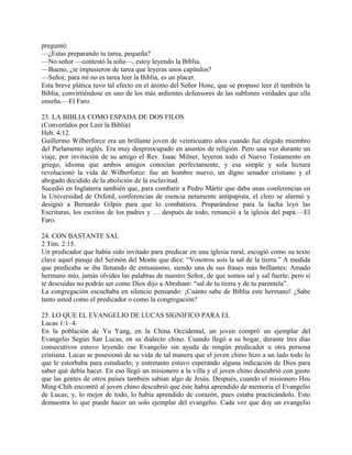 preguntó:
—¿Estas preparando tu tarea, pequeña?
—No señor —contestó la niña—, estoy leyendo la Biblia.
—Bueno, ¿te impusieron de tarea que leyeras unos capítulos?
—Señor, para mí no es tarea leer la Biblia, es un placer.
Esta breve plática tuvo tal efecto en el ánimo del Señor Hone, que se propuso leer él también la
Biblia, convirtiéndose en uno de los más ardientes defensores de las sublimes verdades que ella
enseña.—El Faro.
23. LA BIBLIA COMO ESPADA DE DOS FILOS
(Convertidos por Leer la Biblia)
Heb. 4:12.
Guillermo Wilberforce era un brillante joven de veinticuatro años cuando fue elegido miembro
del Parlamento inglés. Era muy despreocupado en asuntos de religión. Pero una vez durante un
viaje, por invitación de su amigo el Rev. Isaac Milner, leyeron todo el Nuevo Testamento en
griego, idioma que ambos amigos conocían perfectamente, y esa simple y sola lectura
revolucionó la vida de Wilberforce: fue un hombre nuevo, un digno senador cristiano y el
abogado decidido de la abolición de la esclavitud.
Sucedió en Inglaterra también que, para combatir a Pedro Mártir que daba unas conferencias en
la Universidad de Oxford, conferencias de esencia netamente antipapista, el clero se alarmó y
designó a Bernardo Gilpin para que lo combatiera. Preparándose para la lucha leyó las
Escrituras, los escritos de los padres y … después de todo, renunció a la iglesia del papa.—El
Faro.
24. CON BASTANTE SAL
2 Tim. 2:15.
Un predicador que había sido invitado para predicar en una iglesia rural, escogió como su texto
clave aquel pasaje del Sermón del Monte que dice: “Vosotros sois la sal de la tierra.” A medida
que predicaba se iba llenando de entusiasmo, siendo una de sus frases más brillantes: Amado
hermano mío, jamás olvides las palabras de nuestro Señor, de que somos sal y sal fuerte; pero si
te descuidas no podrás ser como Dios dijo a Abraham: “sal de tu tierra y de tu parentela”.
La congregación escuchaba en silencio pensando: ¡Cuánto sabe de Biblia este hermano! ¿Sabe
tanto usted como el predicador o como la congregación?
25. LO QUE EL EVANGELIO DE LUCAS SIGNIFICO PARA EL
Lucas 1:1–4.
En la población de Yu Yang, en la China Occidental, un joven compró un ejemplar del
Evangelio Según San Lucas, en su dialecto chino. Cuando llegó a su hogar, durante tres días
consecutivos estuvo leyendo ese Evangelio sin ayuda de ningún predicador u otra persona
cristiana. Lucas se posesionó de su vida de tal manera que el joven chino hizo a un lado todo lo
que le estorbaba para estudiarlo; y entretanto estuvo esperando alguna indicación de Dios para
saber qué debía hacer. En eso llegó un misionero a la villa y el joven chino descubrió con gusto
que las gentes de otros países también sabían algo de Jesús. Después, cuando el misionero Hsu
Ming-Chih encontró al joven chino descubrió que éste había aprendido de memoria el Evangelio
de Lucas; y, lo mejor de todo, lo había aprendido de corazón, pues estaba practicándolo. Esto
demuestra lo que puede hacer un solo ejemplar del evangelio. Cada vez que doy un evangelio
 