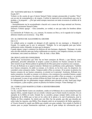 238. “SANTIFICADO SEA TU NOMBRE”
Exodo 20:7.
Voltaire se dio cuenta de que el doctor Samuel Clarke siempre pronunciaba el nombre “Dios”
con un aire de contemplación y de respeto. Confesó la impresión tan extraordinaria que esto le
produjo, y le preguntó: —¿Por qué usted siempre menciona con tanta reverencia el nombre de la
Divinidad?
—Insensiblemente me he acostumbrado a hacerlo así a causa de mi larga amistad con Newton,
respondió seriamente Samuel Clarke.
Entonces Voltaire agregó: —Esta costumbre, en verdad, es una que todos los hombres deben
tener.
La conclusión de Voltaire era, y es, correcta. Si creemos en Dios y en lo sagrado de la religión
debemos tratarlo con reverencia.—Exp. Bíbl.
239. AL CRITICO DE ALEJANDRO EL GRANDE
Gál. 6:12.
Un soldado persa se ocupaba en denigrar al jefe supremo de sus enemigos: a Alejandro el
Grande. Un capitán que lo oyó, lo amonestó: “Soldado: Se te está pagando para que luches
noblemente contra Alejandro; no para que lo denigres.”
Cuando alguno venga a contarnos los defectos de otro hermano, digámosle: “Hermano: tú estás
salvo de tales defectos para que luches noblemente en oración y con simpatía cristiana, no contra
tu hermano, sino contra sus defectos.”—Dic. de Anéc. e Ilust. Bíbls.
240. DOS CLASES DE CONSEJEROS
Desde luego reconocemos que Jetro fue un buen consejero de Moisés, y que Moisés, como
gobernante, procedió sabiamente al aceptar y poner en práctica los buenos consejos de Jetro.
Jetro insistió en que Moisés pidiera la aprobación de Dios para poner en práctica esos consejos.
El caso de Roboam no es igual al anterior. Roboam tuvo problemas como gobernante. También
tuvo buenos consejeros, les pidió su consejo, se lo dieron, no les hizo caso, los despreció, los
consideró como consejeros malos. Tampoco pidió a Dios su consejo. Al no poner en práctica los
buenos consejos de sus buenos consejeros, se arruinó en lo personal. Asimismo, Roboam tuvo
malos consejeros, les pidió su consejo, se lo dieron, a los consejeros los consideró buenos, aceptó
como buenos esos consejos y los puso en práctica; pero no pidió a Dios su consejo, y se arruinó
en lo personal. Lo peor es que arruinó al Reino de Israel: hizo que se dividiera. (1 Reyes 12).
Es indispensable que los gobernantes tengan sabiduría para proceder en todo: hasta para elegir
sus consejeros, y para aceptar y poner en práctica los buenos consejos. Véase Santiago 1:5.
241. COMO LLEGO MARTIN LUTERO A SER REFORMADOR
2 Tim. 3:16, 17.
Un día, cuando Martín Lutero era estudiante, estaba en la biblioteca de su universidad buscando
algunos libros, cuando tropezó con un extraño volumen que le llamó mucho la atención. Era un
ejemplar de la Biblia en Latín. Grande fue su asombro, porque siempre había creído que los
fragmentos de la Biblia que se leen en los cultos de la iglesia a la cual él pertenecía, eran la
Palabra de Dios completa. Su interés por este libro fue tan grande, que dijo que deseaba por
sobre todas las riquezas, una Biblia. Poco después entró en un monasterio de frailes agustinos y
el Vicario General le regaló una Biblia que estudió con gran cuidado. Este estudio le facilitó el
camino para su propia iluminación espiritual y para el gran trabajo de reformación que él
 
