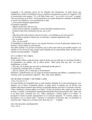arengando a los presentes acerca de los absurdos del cristianismo, no pude menos que
complacerme viendo la facilidad con que su orgulloso razonamiento se puso en vergüenza. Citó
el escarnecedor estos pasajes: “Yo y mi Padre somos uno”; “yo en ellos y tú en mí”; y agregó:
“hay tres personas en un Dios”. No encontrando a sus oyentes dispuestos a aplaudir su blasfemia,
se volvió a un caballero y, con una blasfemia, le dijo:
—¿Cree usted semejantes paparruchas?
El caballero respondió:
—Dígame usted cómo arde esa vela.
—¡Vaya! pues la estearina, el algodón y el aire atmosférico producen la luz.
—Entonces todos ellos constituyen una luz, ¿no es así?
—Sí.
—¿Me dirá usted cómo están los unos en los otros, y sin embargo no son sino una luz?
—El incrédulo se quedó en silencio por un momento, y después rápidamente dijo:
—No, no puedo.
—Pero, ¿lo cree usted?
El interpelado no pudo decir que no. Los oyentes hicieron en el acto la aplicación riéndose de su
tontería, y luego cambió la conversación.
Esto debe recordar a los jóvenes inexpertos, que si ellos creen sólo lo que pueden explicar, sus
sentidos no les sirven de nada, porque están rodeados de las maravillosas obras de Dios cuyos
caminos son inescrutables.—Copiado.
247. LA NIÑA Y SU CARGA
Romanos 15:1, 2.
Cierta amable señora, yendo de paseo, topó de pronto con una niña que en sus brazos llevaba a
un pequeñuelo, tan gordito, que la señora pensó: “Debe pesar más que ella.” Se acercó
amablemente, y le dijo:
—Hija mía, ¿no te parece que este niño es demasiado pesado para ti?
Y la pequeña, sonriendo feliz, le contestó:
—¡Oh, no, señora! ¿No ve usted que es mi hermanito?
Hermanos: ¿Sobrellevamos así, las cargas de nuestros hermanos más débiles, y cumplimos la ley
cristiana, como nos amonesta el apóstol?—Dic. Anéc. Ilustr. Bíblicas.
248. DE HIJO A PADRE, Y DE PADRE A HIJO
1 Tim. 3:4 y Ef. 6:1–4.
En cierta familia era costumbre hacer el culto familiar alrededor de la mesa del desayuno. Una
mañana, con el Nuevo Testamento abierto, el padre buscó el capítulo seis de Efesios. Esa
mañana todo parecía propicio para reforzar su autoridad paterna, pues leyó el conocido versículo:
“Hijos, obedeced a vuestros padres en el Señor.” El hijo, de dieciséis años, estaba al otro lado de
la mesa; y el padre, considerando la oportunidad demasiado buena para perderla, dijo: “Hijo, este
es un buen texto; escúchalo otra vez: “Hijos, obedeced a vuestros padres en el Señor.” Y
prosiguió la lectura cayendo ingenuamente en el versículo siguiente: “Y vosotros, padres, no
provoquéis a ira a vuestros hijos.” Entonces el muchacho de dieciséis años, sin pestañear ni
sonreirse, dijo: “Papá, ese es un buen texto; léelo otra vez.” — Copiado.
249. UNA IGLESIA AGONIZANTE
2 Cor. 9:6–8.
 