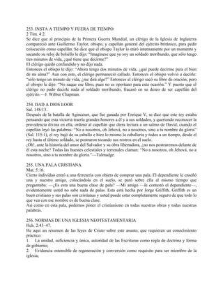 253. INSTA A TIEMPO Y FUERA DE TIEMPO
2 Tim. 4:2.
Se dice que al principio de la Primera Guerra Mundial, un clérigo de la Iglesia de Inglaterra
compareció ante Guillermo Taylor, obispo, y capellán general del ejército británico, para pedir
colocación como capellán. Se dice que el obispo Taylor lo miró intensamente por un momento y
sacando su reloj de bolsillo le dijo: “Imagínese que yo soy un soldado moribundo, que sólo tengo
tres minutos de vida, ¿qué tiene que decirme?”
El clérigo quedó confundido y no dijo nada.
Entonces el obispo le dijo: “Ahora tengo dos minutos de vida, ¿qué puede decirme para el bien
de mi alma?” Aun con esto, el clérigo permaneció callado. Entonces el obispo volvió a decirle:
“sólo tengo un minuto de vida, ¿me dirá algo?” Entonces el clérigo sacó su libro de oración, pero
el obispo le dijo: “No saque ese libro, pues no es oportuno para esta ocasión.” Y puesto que el
clérigo no pudo decirle nada al soldado moribundo, fracasó en su deseo de ser capellán del
ejército.—J. Wilbur Chapman.
254. DAD A DIOS LOOR
Sal. 148:13.
Después de la batalla de Agincourt, que fue ganada por Enríque V, se dice que este rey estaba
pensando que esta victoria traería grandes honores a él y a sus soldados, y queriendo reconocer la
providencia divina en ella, ordenó al capellán que diera lectura a un salmo de David; cuando el
capellán leyó las palabras: “No a nosotros, oh Jehová, no a nosotros, sino a tu nombre da gloria”
(Sal. 115:1), el rey bajó de su caballo e hizo lo mismo la caballería y todos a un tiempo, desde el
rey hasta el último soldado, se postraron tocando sus rostros en el suelo.
¡Oh!, ante la historia del amor del Salvador y su obra libertadora, ¿no nos postraremos delante de
él esta noche? Todas las huestes celestiales y terrenales claman: “No a nosotros, oh Jehová, no a
nosotros, sino a tu nombre da gloria.”—Talmadge.
255. UNA PALA CRISTIANA
Mat. 5:16.
Cierto individuo entró a una ferretería con objeto de comprar una pala. El dependiente le enseñó
una y nuestro amigo, colocándola en el suelo, se paró sobre ella al mismo tiempo que
preguntaba: —¿Es esta una buena clase de pala? —Mi amigo —le contestó el dependiente—,
evidentemente usted no sabe nada de palas. Esta está hecha por Jorge Griffith. Griffith es un
buen cristiano y sus palas son cristianas y usted puede estar completamente seguro de que todo lo
que vea con ese nombre es de buena clase.
Así como en esta pala, podemos poner el cristianismo en todas nuestras obras y todas nuestras
palabras.
256. NORMAS DE UNA IGLESIA NEOTESTAMENTARIA
Hch. 2:43–47.
He aquí un resumen de las leyes de Cristo sobre este asunto, que requieren un conocimiento
práctico:
1. La unidad, suficiencia y única, autoridad de las Escrituras como regla de doctrina y forma
de gobierno;
2. Evidencia ostensible de regeneración y conversión como requisito para ser miembro de la
iglesia;
 