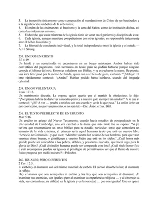 3. La inmersión únicamente como contestación al mandamiento de Cristo de ser bautizados y
a la significación simbólica de la ordenanza;
4. El orden de las ordenanzas: el bautismo y la cena del Señor, como de institución divina, así
como las ordenanzas mismas;
5. El derecho que cada miembro de la iglesia tiene de votar en el gobierno y disciplina de ésta;
6. Cada iglesia, aunque mantiene compañerismo con otras iglesias, es responsable únicamente
ante el Señor Jesucristo; y
7. La libertad de conciencia individual, y la total independencia entre la iglesia y el estado.—
A. H. Strong.
257. UNIDOS EN CRISTO
Ef. 5:19.
Un hindú y un neozelandés se encontraron en un buque misionero. Ambos habían sido
convertidos del paganismo. Eran hermanos en Jesús; pero no podian hablarse porque ninguno
conocía el idioma del otro. Entonces señalaron sus Biblias, y se estrecharon la mano. De pronto,
una idea feliz pasó por la mente del hindú, quien con voz llena de gozo, exclamó: “¡Aleluya! El
otro rápidamente contestó: “¡Amén!” Habían podido hasta hablarse, usando del lenguaje
celestial.
258. UNION VOLUNTARIA
Rom. 12:16.
Un matrimonio discutía. La esposa, quien quería que el marido la obedeciese, le dijo:
“¡Vergüenza habría de darte ver a nuestro perro y a nuestro gato siempre tan unidos!” A lo que él
contestó: “¿Sí? A ver … prueba a unirlos con una cuerda y verás lo que pasa.” La unión debe ser
por convicción, no por vencimiento, o no será tal.—Dic. Anéc. e Ilus. Bíbl.
259. EL TEXTO PREDILECTO DE UN ERUDITO
Mat. 5:16.
Un erudito en griego del Nuevo Testamento, cuando hacía estudios de postgraduado en la
Universidad de Cambridge, una vez escribió a la dama que más tarde fue su esposa: “Si yo
tuviera que recomendarte un texto bíblico para tu estudio particular, texto que contuviera un
sumario de la vida cristiana, el primero sería aquel hermoso texto que está en nuestro libro
‘Servicio de Comunión’, y que dice: ‘Alumbre vuestra luz delante de los hombres, para que vean
vuestras obras buenas, y glorifiquen a vuestro Padre que está en los cielos.’ ¿Cuál honor más
grande puede ser concedido a los pobres, débiles, y pecadores mortales, que hacer algo para la
gloria de Dios? ¿Cuál distinción humana puede ser comparada con ésta? ¿Cuál título honorífico
o cuál recompensa pueden ser iguales al privilegio de permitírsenos ver que el Reino de nuestro
Padre progresa por medio nuestro?—Peloubet.
260. IGUALES; PERO DIFERENTES
2 Cor. 12:5.
El carbón y el diamante son del mismo material: de carbón. El carbón absorbe la luz; el diamante
la refleja.
Hay cristianos que son semejantes al carbón y los hay que son semejantes al diamante. Al
examinar sus creencias, son iguales; pero al examinar su experiencia religiosa … y al observar su
vida, sus costumbres, su utilidad en la iglesia y en la sociedad … ¡no son iguales! Uno es opaco
 
