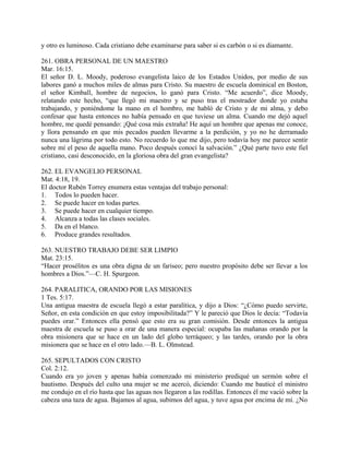 y otro es luminoso. Cada cristiano debe examinarse para saber si es carbón o si es diamante.
261. OBRA PERSONAL DE UN MAESTRO
Mar. 16:15.
El señor D. L. Moody, poderoso evangelista laico de los Estados Unidos, por medio de sus
labores ganó a muchos miles de almas para Cristo. Su maestro de escuela dominical en Boston,
el señor Kimball, hombre de negocios, lo ganó para Cristo. “Me acuerdo”, dice Moody,
relatando este hecho, “que llegó mi maestro y se puso tras el mostrador donde yo estaba
trabajando, y poniéndome la mano en el hombro, me habló de Cristo y de mi alma, y debo
confesar que hasta entonces no había pensado en que tuviese un alma. Cuando me dejó aquel
hombre, me quedé pensando: ¡Qué cosa más extraña! He aquí un hombre que apenas me conoce,
y llora pensando en que mis pecados pueden llevarme a la perdición, y yo no he derramado
nunca una lágrima por todo esto. No recuerdo lo que me dijo, pero todavía hoy me parece sentir
sobre mí el peso de aquella mano. Poco después conocí la salvación.” ¿Qué parte tuvo este fiel
cristiano, casi desconocido, en la gloriosa obra del gran evangelista?
262. EL EVANGELIO PERSONAL
Mat. 4:18, 19.
El doctor Rubén Torrey enumera estas ventajas del trabajo personal:
1. Todos lo pueden hacer.
2. Se puede hacer en todas partes.
3. Se puede hacer en cualquier tiempo.
4. Alcanza a todas las clases sociales.
5. Da en el blanco.
6. Produce grandes resultados.
263. NUESTRO TRABAJO DEBE SER LIMPIO
Mat. 23:15.
“Hacer prosélitos es una obra digna de un fariseo; pero nuestro propósito debe ser llevar a los
hombres a Dios.”—C. H. Spurgeon.
264. PARALITICA, ORANDO POR LAS MISIONES
1 Tes. 5:17.
Una antigua maestra de escuela llegó a estar paralítica, y dijo a Dios: “¿Cómo puedo servirte,
Señor, en esta condición en que estoy imposibilitada?” Y le pareció que Dios le decía: “Todavía
puedes orar.” Entonces ella pensó que esto era su gran comisión. Desde entonces la antigua
maestra de escuela se puso a orar de una manera especial: ocupaba las mañanas orando por la
obra misionera que se hace en un lado del globo terráqueo; y las tardes, orando por la obra
misionera que se hace en el otro lado.—B. L. Olmstead.
265. SEPULTADOS CON CRISTO
Col. 2:12.
Cuando era yo joven y apenas había comenzado mi ministerio prediqué un sermón sobre el
bautismo. Después del culto una mujer se me acercó, diciendo: Cuando me bauticé el ministro
me condujo en el río hasta que las aguas nos llegaron a las rodillas. Entonces él me vació sobre la
cabeza una taza de agua. Bajamos al agua, subimos del agua, y tuve agua por encima de mí. ¿No
 