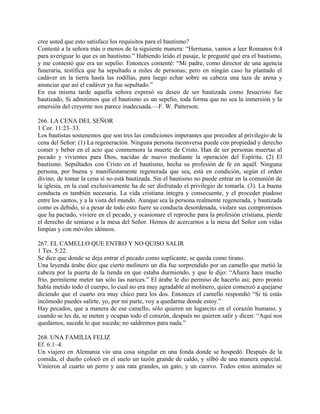 cree usted que esto satisface los requisitos para el bautismo?
Contesté a la señora más o menos de la siguiente manera: “Hermana, vamos a leer Romanos 6:4
para averiguar lo que es un bautismo.” Habiendo leído el pasaje, le pregunté qué era el bautismo,
y me contestó que era un sepelio. Entonces comenté: “Mi padre, como director de una agencia
funeraria, testifica que ha sepultado a miles de personas; pero en ningún caso ha plantado el
cadáver en la tierra hasta las rodillas, para luego echar sobre su cabeza una taza de arena y
anunciar que así el cadáver ya fue sepultado.”
En esa misma tarde aquella señora expresó su deseo de ser bautizada como Jesucristo fue
bautizado, Si admitimos que el bautismo es un sepelio, toda forma que no sea la inmersión y la
emersión del creyente nos parece inadecuada.—F. W. Patterson.
266. LA CENA DEL SEÑOR
1 Cor. 11:23–33.
Los bautistas sostenemos que son tres las condiciones imperantes que preceden al privilegio de la
cena del Señor: (1) La regeneración. Ninguna persona inconversa puede con propiedad y derecho
comer y beber en el acto que conmemora la muerte de Cristo. Han de ser personas muertas al
pecado y vivientes para Dios, nacidas de nuevo mediante la operación del Espíritu. (2) El
bautismo. Sepultados con Cristo en el bautismo, hecha su profesión de fe en aquél. Ninguna
persona, por buena y manifiestamente regenerada que sea, está en condición, según el orden
divino, de tomar la cena si no está bautizada. Sin el bautismo no puede entrar en la comunión de
la iglesia, en la cual exclusivamente ha de ser disfrutado el privilegio de tomarla. (3). La buena
conducta es también necesaria. La vida cristiana íntegra y consecuente, y el proceder piadoso
entre los santos, y a la vista del mundo. Aunque sea la persona realmente regenerada, y bautizada
como es debido, si a pesar de todo esto fuere su conducta desordenada, violare sus compromisos
que ha pactado, viviere en el pecado, y ocasionare el reproche para la profesión cristiana, pierde
el derecho de sentarse a la mesa del Señor. Hemos de acercarnos a la mesa del Señor con vidas
limpias y con móviles idóneos.
267. EL CAMELLO QUE ENTRO Y NO QUISO SALIR
1 Tes. 5:22.
Se dice que donde se deja entrar el pecado como suplicante, se queda como tirano.
Una leyenda árabe dice que cierto molinero un día fue sorprendido por un camello que metió la
cabeza por la puerta de la tienda en que estaba durmiendo, y que le dijo: “Afuera hace mucho
frío, permíteme meter tan sólo las narices.” El árabe le dio permiso de hacerlo así; pero pronto
había metido todo el cuerpo, lo cual no era muy agradable al molinero, quien comenzó a quejarse
diciendo que el cuarto era muy chico para los dos. Entonces el camello respondió “Si tú estás
incómodo puedes salirte; yo, por mi parte, voy a quedarme donde estoy.”
Hay pecados, que a manera de ese camello, sólo quieren un lugarcito en el corazón humano, y
cuando se les da, se meten y ocupan todo el corazón, después no quieren salir y dicen: “Aquí nos
quedamos, suceda lo que suceda; no saldremos para nada.”
268. UNA FAMILIA FELIZ
Ef. 6:1–4.
Un viajero en Alemania vio una cosa singular en una fonda donde se hospedó. Después de la
comida, el dueño colocó en el suelo un tazón grande de caldo, y silbó de una manera especial.
Vinieron al cuarto un perro y una rata grandes, un gato, y un cuervo. Todos estos animales se
 