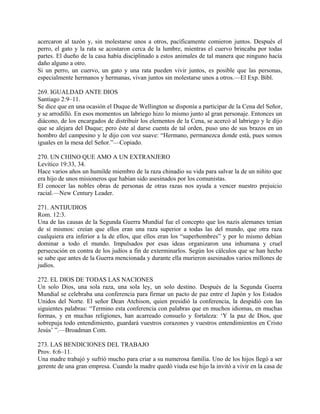 acercaron al tazón y, sin molestarse unos a otros, pacíficamente comieron juntos. Después el
perro, el gato y la rata se acostaron cerca de la lumbre, mientras el cuervo brincaba por todas
partes. El dueño de la casa había disciplinado a estos animales de tal manera que ninguno hacía
daño alguno a otro.
Si un perro, un cuervo, un gato y una rata pueden vivir juntos, es posible que las personas,
especialmente hermanos y hermanas, vivan juntos sin molestarse unos a otros.—El Exp. Bíbl.
269. IGUALDAD ANTE DIOS
Santiago 2:9–11.
Se dice que en una ocasión el Duque de Wellington se disponía a participar de la Cena del Señor,
y se arrodilló. En esos momentos un labriego hizo lo mismo junto al gran personaje. Entonces un
diácono, de los encargados de distribuir los elementos de la Cena, se acercó al labriego y le dijo
que se alejara del Duque; pero éste al darse cuenta de tal orden, puso uno de sus brazos en un
hombro del campesino y le dijo con voz suave: “Hermano, permanezca donde está, pues somos
iguales en la mesa del Señor.”—Copiado.
270. UN CHINO QUE AMO A UN EXTRANJERO
Levítico 19:33, 34.
Hace varios años un humilde miembro de la raza chinadio su vida para salvar la de un niñito que
era hijo de unos misioneros que habían sido asesinados por los comunistas.
El conocer las nobles obras de personas de otras razas nos ayuda a vencer nuestro prejuicio
racial.—New Century Leader.
271. ANTIJUDIOS
Rom. 12:3.
Una de las causas de la Segunda Guerra Mundial fue el concepto que los nazis alemanes tenían
de sí mismos: creían que ellos eran una raza superior a todas las del mundo, que otra raza
cualquiera era inferior a la de ellos, que ellos eran los “superhombres” y por lo mismo debían
dominar a todo el mundo. Impulsados por esas ideas organizaron una inhumana y cruel
persecución en contra de los judíos a fin de exterminarlos. Según los cálculos que se han hecho
se sabe que antes de la Guerra mencionada y durante ella murieron asesinados varios millones de
judíos.
272. EL DIOS DE TODAS LAS NACIONES
Un solo Dios, una sola raza, una sola ley, un solo destino. Después de la Segunda Guerra
Mundial se celebraba una conferencia para firmar un pacto de paz entre el Japón y los Estados
Unidos del Norte. El señor Dean Atchison, quien presidió la conferencia, la despidió con las
siguientes palabras: “Termino esta conferencia con palabras que en muchos idiomas, en muchas
formas, y en muchas religiones, han acarreado consuelo y fortaleza: ‘Y la paz de Dios, que
sobrepuja todo entendimiento, guardará vuestros corazones y vuestros entendimientos en Cristo
Jesús’ ”.—Broadman Com.
273. LAS BENDICIONES DEL TRABAJO
Prov. 6:6–11.
Una madre trabajó y sufrió mucho para criar a su numerosa familia. Uno de los hijos llegó a ser
gerente de una gran empresa. Cuando la madre quedó viuda ese hijo la invitó a vivir en la casa de
 