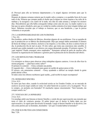 él: Proveyó para ella un hermoso departamento y le asignó algunos sirvíentes para que la
cuidaran.
Después de algunas semanas notaron que la madre salía a compras y se quedaba fuera de la casa
todo el día. Notaron que siempre pedía al chofer que la dejara en cierta esquina a las ocho de la
mañana y la recogiera a las cuatro de la tarde, tres días de cada semana y siempre los mismos
días. Descubrieron que ella había conseguido trabajo como ama de casa. La madre explicó a su
hijo que no quiso ofenderlo, pero que en verdad no estaba contenta al no tener ningún trabajo qué
hacer. Debemos recordar que el trabajo es honroso, que es una bendición, y que la pereza
voluntaria es un pecado.
274. LA RESPONSABILIDAD DE LOS PATRONOS
1 Tes. 4:6.
Dos hombres, ambos dueños de fábricas, discutían algunos de sus problemas. Uno se quejaba de
que la producción en su fábrica iba disminuyendo. Dijo que aunque había aumentado el número
de horas de trabajo a sus obreros, inclusive a las mujeres y a los niños, de doce a catorce horas al
día, la producción iba de mal en peor. El otro señor, que tenía una conciencia más sensible, le
protestó que estaba matando a sus obreros con cargas demasiado pesadas. El primero repuso: “Y
¿qué importa? Puedo conseguir otros empleados.” Semejante actitud de parte de muchos jefes
ocasionó la organización de sindicatos o gremios para la protección de los derechos del obrero.
275. LOS MOVILES PARA TRABAJAR
1 Cor. 3:9.
Un extranjero se detuvo para observar cómo trabajaban algunos canteros. A tres de ellos hizo la
misma pregunta: —¿Qué hace usted, señor?”
El primero le contestó: —Estoy cortando una piedra.
El segundo dijo: —Estoy trabajando para ganar mi sueldo de quince pesos al día.
El tercero, con entusiasmo contestó: —Estoy ayudando a edificar un templo donde la gente
podrá adorar a Dios.
Si todos estos tres obreros recibieron igual sueldo, ¿cuál recibió la mejor recompensa?
276. HONRADEZ SINCERA
2 Cor. 8:21.
Se narra que hace años, cuando la esclavitud existía en los Estados Unidos, en un mercado de
esclavos un joven negro estaba en venta. Un señor benévolo se acercó a él y le preguntó: “Si yo
te compro, ¿te portarás con honradez? El muchacho repuso sinceramente: “Seré honrado, me
compre usted o no.”
277. VENTAJA DE LA HONRADEZ
2 Cor. 8:21.
Un mendigo pidió una limosna al doctor Smollet, y estele dio por equivocación una moneda que
tenía el valor de veintiseis pesetas. El pobre pensó que el doctor le había dado eso por
equivocación y lo siguió para devolverle la moneda. Luego el doctor Smollet se la devolvió, con
otra como premio por su honradez, diciéndole: “¡En qué vivienda habita la honradez!”
278. POR SUS FRUTOS LOS CONOCEREIS
Mat. 7:20.
 