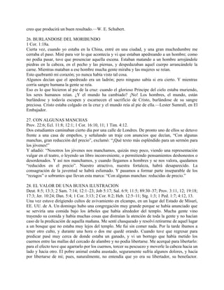 creo que producirá un buen resultado.—W. E. Schubert.
26. BURLANDOSE DEL MORIBUNDO
1 Cor. 1:18a.
Cierta vez, cuando yo estaba en la China, entré en una ciudad, y una gran muchedumbre me
cerraba el paso. Miré para ver lo que acontecía y vi que estaban apedreando a un hombre; como
no podía pasar, tuve que presenciar aquella escena. Estaban matando a un hombre arrojándole
piedras en la cabeza, en el pecho y las piernas, y despedazaban aquel cuerpo arrancándole la
carne. Mientras mataban a ese hombre mucha gente miraba y las mujeres se reían.
Esto quebrantó mi corazón; yo nunca había visto tal cosa.
Algunos decían que el apedreado era un ladrón; pero ninguno sabía si era cierto. Y mientras
corría sangre humana la gente se reía.
Eso es lo que hicieron al pie de la cruz: cuando el glorioso Príncipe del cielo estaba muriendo,
los seres humanos reían. ¿Y el mundo ha cambiado? ¡No! Los hombres, el mundo, están
burlándose y todavía escupen y escarnecen el sacrificio de Cristo, burlándose de su sangre
preciosa. Cristo estaba colgado en la cruz y el mundo reía al pie de ella.—Lester Sumrall, en El
Embajador.
27. CON ALGUNAS MANCHAS
Prov. 22:6; Ecl. 11:8; 12:1; 1 Cor. 16:10, 11; 1 Tim. 4:12.
Dos estudiantes caminaban cierto día por una calle de Londres. De pronto uno de ellos se detuvo
frente a una casa de empeños, y señalando un traje con anuncios que decían, “Con algunas
manchas, gran reducción del precio”, exclamó: “¡Qué texto más espléndido para un sermón para
los jóvenes!”
Y añadió: “Nosotros los jóvenes nos manchamos, quizás muy poco, viendo una representación
vulgar en el teatro, o leyendo un libro inconveniente, o permitiendo pensamientos deshonestos o
desordenados. Y así nos manchamos, y cuando llegamos a hombres y se nos valora, quedamos
“reducidos en el precio”. Nuestro atractivo, nuestra fortaleza, habrá desaparecido. La
consagración de la juventud se habrá esfumado. Y pasamos a formar parte inseparable de los
“rezagos” o sobrantes que llevan esta marca: “Con algunas manchas: reducidas de precio.”
28. EL VALOR DE UNA BUENA ILUSTRACION
Deut. 8:5; 13:3; 2 Sam. 7:14; 12:1–23; Job 5:17; Sal. 6:9; 11:5; 89:30–37; Prov. 3:11, 12; 19:18;
17:3; Jer. 10:24; Dan. 5:4; 1 Cor. 3:13; 2 Cor. 8:2; Heb. 12:5–11; Stg. 1:3; 1 Ped. 1:7; 4:12, 13.
Una vez estuve dirigiendo cultos de avivamiento en elcampo, en un lugar del Estado de Misurí,
EE. UU. de A. Un domingo hubo una congregación muy grande porque se había anunciado que
se serviría una comida bajo los árboles que había alrededor del templo. Mucha gente vino
trayendo su comida y había muchas cosas que distraían la atención de toda la gente y no hacían
caso de la predicación de aquella mañana. Me sentí chasqueado y resolví retirarme de aquel lugar
a un bosque que no estaba muy lejos del templo. Me fui sin comer nada. Por la tarde íbamos a
tener otro culto, y durante una hora o dos me quedé orando. Cuando tuve que regresar para
predicar pasé muy cerca de donde estaba un ganado, y vi un borrego que había metido los
cuernos entre las mallas del cercado de alambre y no podía libertarse. Me acerqué para libertarlo:
para el efecto tuve que agarrarlo por los cuernos, torcer su pescuezo y moverle la cabeza hacia un
lado y hacia otro. El pobre animal estaba asustado, seguramente sufría algunos dolores, y hacía
por libertarse de mí; pues, naturalmente, no entendía que yo era su libertador, su benefactor.
 