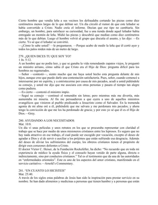 Cierto hombre que vendía leña a sus vecinos los defraudaba cortando las piezas como diez
centímetros menos largas de lo que debían ser. Un día circuló el rumor de que este leñador se
había convertido a Cristo. Nadie creía el informe. Decían que ese tipo no cambiaría. Sin
embargo, un hombre, para satisfacer su curiosidad, fue a una tienda donde aquel leñador había
entregado un montón de leña. Midió las piezas y descubrió que medían como diez centímetros
más de lo que debían. Luego el hombre volvió al grupo que discutía el asunto, y les dijo: —Es
cierto. Yo sé que el leñador se convirtió.
—¿Cómo lo sabe usted? —le preguntaron. —Porque acabo de medir la leña que él cortó ayer y
todos los palos miden más de un metro de largo.
279. ¿QUIEN DICES TU QUE SOY YO?
1 Jn. 5:12.
A un hombre que no podía leer, y que se ganaba la vida remendando zapatos viejos, le preguntó
un ministro arriano, cómo sabía él que Cristo era el Hijo de Dios: pregunta difícil para los
hombres no regenerados.
—Señor —contestó—, siento mucho que me haya usted hecho esta pregunta delante de mis
hijos, aunque creo que puedo darle una contestación satisfactoria. Pues, señor, cuando comencé a
interesarme por mi espíritu, y a entristecerme por causa de mis pecados, acudí a usted pidiéndole
su consejo, y usted me dijo que me asociara con otras personas y pasara el tiempo tan alegre
como pudiera.
—Es cierto —contestó el ministro impío.
—Seguí su consejo —continuó el remendón sin letras; pero mientras más me divertía, más
aumentaba mi miseria. Al fin me persuadieron a que oyera a uno de aquellos ministros
evangélicos que vinieron al pueblo predicando a Jesucristo como el Salvador. En la tremenda
agonía de mi alma oré a él, pidiéndole que me salvara y me perdonara mis pecados; y ahora
tengo la convicción de que me los ha perdonado de gracia; y por esto yo sé que él es el Hijo de
Dios.—Grey.
280. AYUDANDO A LOS NECESITADOS
Mat. 10:8.
Un día vi unas películas y unos retratos en los que se procuraba representar con claridad el
trabajo que se hace por medio de unos misioneros cristianos entre los leprosos. Es seguro que no
hay nada atractivo en ese trabajo, el cual puede ser escogido por vocación, excepto el deseo de
agradar a Dios y el de servir o auxiliar a los prójimos que están sufriendo esa desgracia. Además
del deseo de aliviar los sufrimientos del cuerpo, los obreros cristianos tienen el propósito de
dirigir esos corazones dolientes a Cristo.
El doctor Víctor C. Heiser, de la Fundación Rockefeller, ha dicho: “No recuerdo que en toda mi
experiencia de médico la ayuda física y el consuelo hayan venido de parte alguna, directa o
indirectamente, sino por conductos cristianos.” Tal es el testimonio que da una de las autoridades
en “enfermedades orientales”. Este es uno de los aspectos del amor cristiano, manifestado en el
servicio caritativo.—Arnold’s Commentary.
281. “EN CUANTO LO HICISTEIS”
Mat. 25:40.
A través de los siglos estas palabras de Jesús han sido la inspiración para prestar servicio en su
nombre. Se han dado alimentos y medicinas a personas que tienen hambre y a personas que están
 