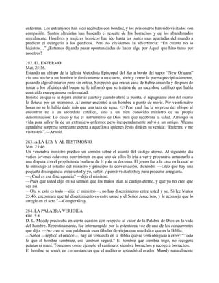 enfermas. Los extranjeros han sido recibidos con bondad, y los prisioneros han sido visitados con
compasión. Santos altruistas han buscado el rescate de los borrachos y de los abandonados
moralmente. Hombres y mujeres heroicos han ido hasta las partes más apartadas del mundo a
predicar el evangelio a los perdidos. Pero no olvidemos la advertencia: “En cuanto no lo
hicisteis…” ¿Estamos dejando pasar oportunidades de hacer algo por Aquel que hizo tanto por
nosotros?
282. EL ENFERMO
Mat. 25:36.
Estando un obispo de la Iglesia Metodista Episcopal del Sur a bordo del vapor “New Orleans”
vio una noche a un hombre ir furtivamente a un cuarto, abrir y cerrar la puerta precipitadamente,
pasando algo al interior pero sin entrar. Sospechó que era un caso de fiebre amarilla y después de
instar a los oficiales del buque se le informó que se trataba de un sacerdote católico que había
contraído esa espantosa enfermedad.
Insistió en que se le dejara entrar al cuarto y cuando abrió la puerta, el repugnante olor del cuarto
lo detuvo por un momento. Al entrar encontró a un hombre a punto de morir. Por veinticuatro
horas no se le había dado más que una taza de agua. <¡>Pero cuál fue la sorpresa del obispo al
encontrar no a un sacerdote católico, sino a un bien conocido ministro de su propia
denominación! Lo cuidó y fue el instrumento de Dios para que recobrara la salud. Arriesgó su
vida para salvar la de un extranjero enfermo; pero inesperadamente salvó a un amigo. Alguna
agradable sorpresa semejante espera a aquellos a quienes Jesús dirá en su venida: “Enfermo y me
visitasteis”.—Arnold.
283. A LA LEY Y AL TESTIMONIO
Mat. 25:46.
Un venerable ministro predicó un sermón sobre el asunto del castigo eterno. Al siguiente día
varios jóvenes calaveras convinieron en que uno de ellos lo iría a ver y procuraría arrastrarlo a
una disputa con el propósito de burlarse de él y de su doctrina. El joven fue a la casa en la cual se
le introdujo al estudio del ministro y principió la conversación, diciendo: —Creo que hay una
pequeña discrepancia entre usted y yo, señor, y pensé visitarlo hoy para procurar arreglarla.
—¿Cuál es esa discrepancia? —dijo el ministro.
—Pues que usted dijo en su sermón que los malos irían al castigo eterno, y que yo no creo que
sea así.
—Oh, si esto es todo —dijo el ministro—, no hay disentimiento entre usted y yo. Si lee Mateo
25:46, encontrará que tal disentimiento es entre usted y el Señor Jesucristo, y le aconsejo que lo
arregle en el acto.”—Comper Gray.
284. LA PALABRA VERIDICA
Gál. 5:8.
D. L. Moody predicaba en cierta ocasión con respecto al valor de la Palabra de Dios en la vida
del hombre. Repentinamente, fue interrumpido por la estentórea voz de uno de los concurrentes
que dijo: —No creo ni una palabra de esas fábulas de viejas que usted dice que es la Biblia.
—Señor —replicó el orador—, hay un versículo en la Biblia que se verá obligado a creer: “Todo
lo que el hombre sembrare, eso también segará.” El hombre que siembra trigo, no recogerá
patatas ni maní. Tomemos como ejemplo el cantinero: siembra borrachos y recogerá borrachos.
El hombre se sentó, en circunstancias que el auditorio aplaudió al orador. Moody naturalmente
 
