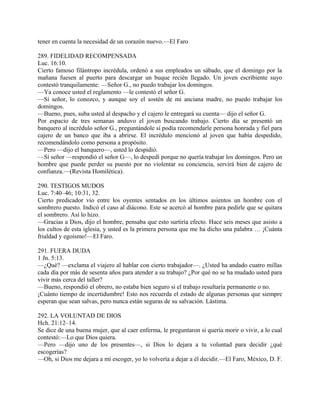 tener en cuenta la necesidad de un corazón nuevo.—El Faro
289. FIDELIDAD RECOMPENSADA
Luc. 16:10.
Cierto famoso filántropo incrédula, ordenó a sus empleados un sábado, que el domingo por la
mañana fuesen al puerto para descargar un buque recién llegado. Un joven escribiente suyo
contestó tranquilamente: —Señor G., no puedo trabajar los domingos.
—Ya conoce usted el reglamento —le contestó el señor G.
—Sí señor, lo conozco, y aunque soy el sostén de mi anciana madre, no puedo trabajar los
domingos.
—Bueno, pues, suba usted al despacho y el cajero le entregará su cuenta— dijo el señor G.
Por espacio de tres semanas anduvo el joven buscando trabajo. Cierto día se presentó un
banquero al incrédulo señor G., preguntándole si podía recomendarle persona honrada y fiel para
cajero de un banco que iba a abrirse. El incrédulo mencionó al joven que había despedido,
recomendándolo como persona a propósito.
—Pero —dijo el banquero—, usted lo despidió.
—Sí señor —respondió el señor G—, lo despedí porque no quería trabajar los domingos. Pero un
hombre que puede perder su puesto por no violentar su conciencia, servirá bien de cajero de
confianza.—(Revista Homilética).
290. TESTIGOS MUDOS
Luc. 7:40–46; 10:31, 32.
Cierto predicador vio entre los oyentes sentados en los últimos asientos un hombre con el
sombrero puesto. Indicó el caso al diácono. Este se acercó al hombre para pedirle que se quitara
el sombrero. Así lo hizo.
—Gracias a Dios, dijo el hombre, pensaba que esto surtiría efecto. Hace seis meses que asisto a
los cultos de esta iglesia, y usted es la primera persona que me ha dicho una palabra … ¡Cuánta
frialdad y egoísmo!—El Faro.
291. FUERA DUDA
1 Jn. 5:13.
—¿Qué? —exclama el viajero al hablar con cierto trabajador—. ¿Usted ha andado cuatro millas
cada día por más de sesenta años para atender a su trabajo? ¿Por qué no se ha mudado usted para
vivir más cerca del taller?
—Bueno, respondió el obrero, no estaba bien seguro si el trabajo resultaría permanente o no.
¡Cuánto tiempo de incertidumbre! Esto nos recuerda el estado de algunas personas que siempre
esperan que sean salvas, pero nunca están seguras de su salvación. Lástima.
292. LA VOLUNTAD DE DIOS
Hch. 21:12–14.
Se dice de una buena mujer, que al caer enferma, le preguntaron si quería morir o vivir, a lo cual
contestó:—Lo que Dios quiera.
—Pero —dijo uno de los presentes—, si Dios lo dejara a tu voluntad para decidir ¿qué
escogerías?
—Oh, si Dios me dejara a mí escoger, yo lo volvería a dejar a él decidir.—El Faro, México, D. F.
 