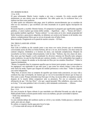 293. DOMINI SUMUS
1 Cor. 6:20.
El gran reformador Martín Lutero viajaba a pie muy a menudo. En cierta ocasión pidió
alojamiento en una rústica casa de campesinos. Sin saber quién era, lo recibieron bien y lo
trataron tan bien como pudieron.
Al saber quién era rehusaron toda paga, pero le pidieron encarecidamente que se acordara de
ellos en sus oraciones y que escribiera con tinta encarnada en su pared alguna inscripción de
recuerdo.
Prometió hacerlo y escribió: Domini Sumus. El campesino le preguntó qué significaban aquellas
palabras, y Lutero explicó que tenían doble sentido. —Significan —dijo—, “Somos del Señor”,
pero pueden también significar: “Somos señores”. Lo uno entra en lo otro: siendo propiedad del
Señor Jesucristo a gran precio adquirida, no debemos ser esclavos de Satanás ni de hombre sino
señores verdaderamente libres que no sirven al pecado sino al Señor Jesús.
Buen recuerdo. Pongámoslo en la pared de nuestro corazón.—El Faro.
294. TRES CLASES DE ATEOS
Sal. 53:1–4.
Juan Link se hallaba un día sentado junto a una mesa con varios jóvenes que se entretenían
conversando acerca de Dios en forma burlona, del ser o no ser, de la muerte y de otros temas de
carácter religioso, titulándose a sí mismos de ateos, con marcada complacencia. Después de
escucharlos un breve tiempo silenciosamente, Link les dijo: “Señores, hay tres clases de ateos.
Hay ateos que han llegado a serlo estudiando los diversos sistemas de filosofía tanto antiguos
como modernos, los que los han llevado por caminos errados, y al fin confundidos han negado a
Dios. No sé si alguno de ustedes se ha desviado de Dios por sus estudios filosóficos”. Todos lo
negaron tímidamente.
“Bueno, la segunda clase la componen aquellos que no tienen juicio propio, sino que semejante a
los papagayos van repitiendo lo que más oyen, y que como los monos imitan a otros para no
estar fuera de moda. Espero que ninguno de ustedes pertenezca a esta clase.” Todos lo negaron
con cierta indignación.
“Muy bien, la tercera clase se compone de aquellos que tienen mala conciencia, en cuya vida y
conducta hay algo corrompido, de manera que se ven en la necesidad de desear que no haya un
Dios santo y justo. Porque entienden muy bien que si lo hay, la escena debe ser espantosa cuando
después de la muerte deban comparecer ante su presencia. Por eso se consuelan con la
afirmación de que “¡No hay Dios!” ¡Así que: seguid pecando! Mis caballeros, una cuarta clase
no la hay.” Con estas palabras Link se levantó y salió saludando cortésmente.— Albores.
295. SOCIA DE SU MADRE
Prov. 13:4.
Era una jovencita de figura robusta la que marchaba con dificultad llevando un cubo de agua.
Había pasado frente a nuestra puerta tantas veces esa mañana, que por curiosidad le dijimos:
—Estás muy atareada hoy.
—Sí, señora.
La cara redonda debajo del sombrero ancho se volvió y nos miraba. Estaba pecosa y cubierta de
sudor, pero aún así, alegre.
Sí, señora; se requiere mucha agua para lavar la ropa.
—¿Y la traes toda del arroyo de allá abajo?
 