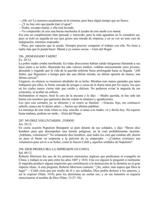 —¡Oh, no! La tenemos usualmente en la cisterna, pero hace algún tiempo que no llueve.
—¿Y no hay otro que pueda traer el agua?
—Nadie, excepto mamá, y ella está lavando.
—Ya comprendo; tú eres una buena muchacha al ayudar de este modo a tu mamá.
Era este un cumplimiento bien pensado y merecido; pero la niña aguadora no lo consideró así,
pues se notó en seguida en sus ojos grises una mirada de sorpresa, y en su voz un tono casi de
indignación, mientras respondía:
—Pues, por supuesto que la ayudo. Siempre procuro compartir el trabajo con ella. No tiene a
nadie más que lo pueda hacer. Mamá y yo somos socias.—Guía del Hogar.
296. ¡DEMASIADO TARDE!
Ex. 20:12.
La pobre madre estaba moribunda. En todas direcciones habían salido telegramas llamando a sus
hijos junto a su lecho. Buscando los más veloces medios, volaban ansiosamente estos jóvenes,
deseando y rogando que la vida de la querida enferma fuese prolongada hasta su llegada. “¡Oh
Señor, que lleguemos a tiempo para dar una última mirada, un último apretón de manos, una
última caricia!”
Llegaron, en silencio se reunieron alrededor de su lecho. Miraban esas manos gastadas que tanto
trabajaron por ellos, la frente surcada de arrugas a causa de la diaria tarea por los suyos, los ojos
en los cuales nunca vieron más que cariño y dulzura. No pudieron evitar la angustia de sus
corazones, ni acallar un sollozo.
Inclinándose el mayor, besó la cara de la anciana y le dijo: —Madre querida, tú has sido tan
buena con nosotros que queremos decirte cuánto te amamos y agradecemos.
Los ojos casi cerrados ya, se abrieron y su rostro se iluminó: —Gracias, hijo, me conmueve
saberlo, nunca me lo dijiste antes—, fueron sus últimas palabras.
La moraleja de este triste relato es muy sencilla: si amas a tu madre, vé y dícelo hoy. No esperes
hasta mañana, pudiera ser tarde.—Guía del Hogar.
297. NO DIEZ VOLUNTARIOS: ¡TODOS!
Jos. 24:15.
En cierta ocasión Napoleón Bonaparte se paró delante de sus soldados, y dijo: “Deseo diez
hombres para que desempeñen una misión peligrosa, en la cual probablemente morirán.
¡Adelante, voluntarios!” No solamente diez hombres, sino todos los cien que estaban allí, dieron
un paso al frente en respuesta a la petición de su emperador. —¿Cuántos cristianos son
voluntarios para servir a su Señor, como lo fueron Caleb y aquellos soldados de Napoleón?
298. DIOS PRODUCIRA LA IMPRESION EN CHINA
Sal. 60:12.
Roberto Morrison fue uno de los primeros misioneros ingleses que predicaron el evangelio en
China, y trabajó en ese país entre los años 1807 y 1834. Una vez alguien le preguntó si realmente
él esperaba producir alguna impresión que contribuyera a la destrucción de la idolatría en el gran
imperio chino. A esta pregunta, Roberto Morrison contestó: “¡No, señor; mas espero que Dios la
haga!” —Caleb creía que por medio de él y sus soldados, Dios podría destruir a los anaceos, y
así lo expresó (Núm. 14:8); pero los derrotistas no creían eso, y en sus lamentos ni siquiera
mencionaron el nombre de Dios (Núm. 13:27–34).
 