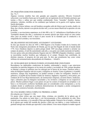 299. PEQUEÑOS EJERCITOS HEROICOS
Jue. 7:6, 7.
Algunas victorias notables han sido ganadas por pequeños ejércitos. Oliverio Cromwell
seleccionó a sus hombres hasta que no le quedó sino un regimiento de mil fornidos puritanos que
temían a Dios y sabían por qué estaban combatiendo. Estos “ironsides” (hombre fuertes,
enérgicos, valientes, terribles en los combates) que lucharon en la guerra civil inglesa, nunca
fueron derrotados.
Garibaldi, el héroe italiano, con mil hombres escogidos salió de Génova por la noche, eludió a la
flota, fue a Sicilia, derrotó a un ejército de diez mil, y en tres meses libertó de la opresión a la isla
de Sicilia.
Leonidas, y sus trescientos espartanos, en el año 480 a. de J. C. defendieron el desfiladero de Las
Termópilas durante dos días, y rechazaron un enorme ejército que Jerjes arrojó en vano contra
ellos; pero un traidor reveló a Jerjes el paso secreto de la montaña que lo conduciría a la
retaguardia de Leonidas y sus trescientos.
300. IRLANDESES NECESITADOS: AYUDADOS Y AYUDANDO
Se dice que durante los años de 1845 a 1860 llegaron a los Estados Unidos de la América del
Norte más inmigrantes procedentes de Irlanda, que los que han llegado de todo el mundo desde
1776. Esos irlandeses dejaron su patria porque desde 1845 una plaga comenzó a arruinar sus
campos de patatas, el mal iba aumentando cada año, y esa gente casi estaba muriendo de hambre.
En esos quince años providencialmente llegaron más de 1.800.000 refugiados irlandeses: cuando
se necesitaban muchos hombres que trabajaran en el campo. Después han contribuido, de
distintas maneras, al progreso de este gran país. Se dice que actualmente hay como veinte
millones de norteamericanos descendientes de irlandeses.—Arnold’s.
301. HUNGAROS QUE SUFRIAN FUERON AYUDADOS POR UNOS PAISES
Recordamos las deplorables condiciones de hambre, enfermedad y muerte a que estuvieron
sometidos los patriotas húngaros en los meses de octubre y noviembre de 1956, porque deseaban
su libertad y porque el gobierno ruso los subyugó por la fuerza de las armas. Entonces miles y
miles de húngaros lograron salir de su país y refugiarse en Austria. Como el gobierno y el pueblo
austriacos, aunque muy hospitalarios, no podían sostener a todos los refugiados, entonces el
gobierno y el pueblo de los Estados Unidos de América, Inglaterra, Argentina y otros países, por
conducto de la Cruz Roja Internacional y de instituciones religiosas, enviaron dinero, medicinas,
ropa y alimentos para los húngaros necesitados y los invitaron a refugiarse en sus respectivos
países. Muchos pudieron llegar a esos países sin que les costara el transporte en aeroplano o en
barco o en ferrocarril; recibieron facilidades para ser considerados como inmigrantes; y en las
ciudades donde se establecieron recibieron demostraciones de simpatía y pronto consiguieron
trabajo para sostenerse honrada y decentemente.
302. UNA MADRE CHINA CUMPLE SU PROMESA A DIOS
(En relación con 1 Samuel 1:1–28)
Un pastor chino refiere que una mujer china, cristiana, era miembro de la iglesia que él
pastoreaba. Esa señora no tenía hijos, y oró fervorosamente a Dios pidiéndole un niño. Dios
contestó esas oraciones, y le concedió el hijo que había pedido. Entonces fue al templo, y delante
de la iglesia que estaba allí reunida dio gracias a Dios por esa dádiva, y como testimonio de
gratitud entregó una ofrenda que equivalía a cinco dólares. Unos meses después la madre regresó
 