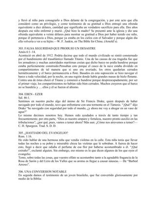 y llevó al niño para consagrarlo a Dios delante de la congregación, y por este acto que ella
consideró como un privilegio, y como testimonio de su gratitud a Dios entregó una ofrenda
equivalente a diez dólares, cantidad que significaba un verdadero sacrificio para ella. Dos años
después ese niño enfermó y murió. ¿Qué hizo la madre? Se presentó ante la iglesia y dio una
ofrenda equivalente a veinte dólares para mostrar su gratitud a Dios por haber tenido ese niño,
porque él pertenecía a Dios, porque ya estaba en los cielos con el Salvador y porque algún día
ella volvería a ver a su hijito.—W. F. Junkin, en The Bible for China. (Arnold’s).
303. FALSA SEGURIDAD QUE PRODUJO UN DESASTRE
Amós 6:1–14.
Aconteció en abril de 1912. Podría decirse que todo el mundo civilizado se sintió consternado
por el hundimiento del trasatlántico llamado Titanic. Una de las causas de esa tragedia fue que
los armadores y muchas autoridades marítimas creían que dicho barco no podía hundirse porque
estaba perfectamente construido.Pensaban esto porque el casco de la nave estaba dividido en
compartimientos de tal manera que si uno era averiado, los otros quedarían cerrados
herméticamente y el barco permanecería a flote. Basados en esta suposición se hizo navegar el
barco a toda velocidad, por la noche, en una región donde había grandes masas de hielo flotante.
Contra una de éstas chocó el Titanic y comenzó a hundirse porque despreocupadamente, por ser
el primer viaje, los compartimientos no habían sido bien cerrados. Muchos creyeron que el barco
no se hundiría y … ellos y él se fueron al abismo.
304. EBEN - EZER
Sal. 46:1.
Sentimos en nuestro pecho algo del ánimo de Sir Francis Drake, quien después de haber
navegado por todo el mundo, tuvo que enfrentarse con una tormenta en el Támesis. “¡Qué!” dijo
Drake “he navegado con seguridad por todo el mundo, ¿y ahora me voy a ahogar en un vaso de
agua?”
Lo mismo decimos nosotros hoy. Hemos sido ayudados a través de tanto tiempo y tan
frecuentemente; por otra parte, “Dios es nuestro amparo y fortaleza, nuestro pronto auxilio en las
tribulaciones”, ¿por qué, pues, vamos a temer ahora? Más aun: ¿Cómo nos atrevemos a temer?—
C. H. Spurgeon. Trad. S. D. D.
305. ¿HASTIADO DEL EVANGELIO?
Rom. 1:16.
He oído hablar de una hermosa niña que vendía violetas en la calle. Esta niña tenía que llevar
todas las noches a su pobre y miserable choza las violetas que le sobraban. A fuerza de hacer
esto, llegó a decir que odiaba el perfume de esa flor por haberse acostumbrado a él. “¡Qué
extraño!”, exclamó alguien. Sin embargo, eso mismo es lo que dicen algunos de los que oyen el
evangelio.
Temo, sobre todas las cosas, que vuestro olfato se acostumbre tanto a la agradable fragancia de la
Rosa de Sarón y del Lirio de los Valles que su aroma os llegue a causar náuseas.— De “Barbed
Arrows”.
306. UNA CONVERSION NOTABLE
En seguida damos el testimonio de un joven brasileño, que fue convertido gloriosamente por
medio de la Biblia:
 