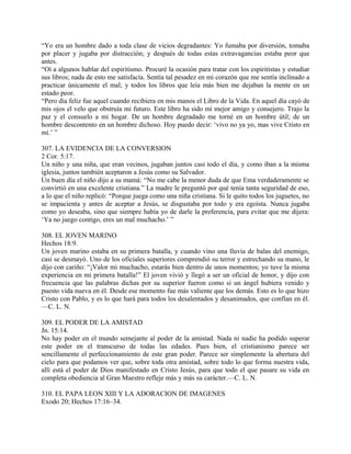 “Yo era un hombre dado a toda clase de vicios degradantes: Yo fumaba por diversión, tomaba
por placer y jugaba por distracción; y después de todas estas extravagancias estaba peor que
antes.
“Oí a algunos hablar del espiritismo. Procuré la ocasión para tratar con los espiritistas y estudiar
sus libros; nada de esto me satisfacía. Sentía tal pesadez en mi corazón que me sentía inclinado a
practicar únicamente el mal; y todos los libros que leía más bien me dejaban la mente en un
estado peor.
“Pero día feliz fue aquel cuando recibiera en mis manos el Libro de la Vida. En aquel día cayó de
mis ojos el velo que obstruía mi futuro. Este libro ha sido mi mejor amigo y consejero. Trajo la
paz y el consuelo a mi hogar. De un hombre degradado me torné en un hombre útil; de un
hombre descontento en un hombre dichoso. Hoy puedo decir: ‘vivo no ya yo, mas vive Cristo en
mí.’ ”
307. LA EVIDENCIA DE LA CONVERSION
2 Cor. 5:17.
Un niño y una niña, que eran vecinos, jugaban juntos casi todo el día, y como iban a la misma
iglesia, juntos también aceptaron a Jesús como su Salvador.
Un buen día el niño dijo a su mamá: “No me cabe la menor duda de que Ema verdaderamente se
convirtió en una excelente cristiana.” La madre le preguntó por qué tenía tanta seguridad de eso,
a lo que el niño replicó: “Porque juega como una niña cristiana. Si le quito todos los juguetes, no
se impacienta y antes de aceptar a Jesús, se disgustaba por todo y era egoísta. Nunca jugaba
como yo deseaba, sino que siempre había yo de darle la preferencia, para evitar que me dijera:
‘Ya no juego contigo, eres un mal muchacho.’ ”
308. EL JOVEN MARINO
Hechos 18:9.
Un joven marino estaba en su primera batalla, y cuando vino una lluvia de balas del enemigo,
casi se desmayó. Uno de los oficiales superiores comprendió su terror y estrechando su mano, le
dijo con cariño: “¡Valor mi muchacho, estarás bien dentro de unos momentos; yo tuve la misma
experiencia en mi primera batalla!” El joven vivió y llegó a ser un oficial de honor, y dijo con
frecuencia que las palabras dichas por su superior fueron como si un ángel hubiera venido y
puesto vida nueva en él. Desde ese momento fue más valiente que los demás. Esto es lo que hizo
Cristo con Pablo, y es lo que hará para todos los desalentados y desanimados, que confían en él.
—C. L. N.
309. EL PODER DE LA AMISTAD
Jn. 15:14.
No hay poder en el mundo semejante al poder de la amistad. Nada ni nadie ha podido superar
este poder en el transcurso de todas las edades. Pues bien, el cristianismo parece ser
sencillamente el perfeccionamiento de este gran poder. Parece ser simplemente la abertura del
cielo para que podamos ver que, sobre toda otra amistad, sobre todo lo que forma nuestra vida,
allí está el poder de Dios manifestado en Cristo Jesús, para que todo el que pasare su vida en
completa obediencia al Gran Maestro refleje más y más su carácter.—C. L. N.
310. EL PAPA LEON XIII Y LA ADORACION DE IMAGENES
Exodo 20; Hechos 17:16–34.
 