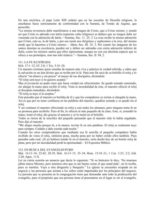 En una encíclica, el papa León XIII ordenó que en las escuelas de filosofía religiosa, la
enseñanza fuese estrictamente de conformidad con la Summa, de Tomás de Aquino, que
prescribe:
“La misma reverencia debe manifestarse a una imagen de Cristo, que a Cristo mismo; y siendo
así que Cristo es adorado con latría (supremo culto religioso) se deduce que su imagen debe ser
venerada con la adoración de latría.—Summa, Sec. 11. 25, 3. La cruz recibe la misma adoración
que Cristo, esto es, la de latría, y por esa razón nos dirigimos y suplicamos a la cruz, del mismo
modo que lo hacemos a Cristo mismo.— Idem, Sec. III. 25, 3. Por cuanto las imágenes de los
santos denotan su excelencia, pueden ser y deben ser adoradas con cierta adoración inferior de
dulía, como los mismos santos que ellos representan, aunque no con esa absoluta especie que se
ofrece a sus prototipos, sino tan sólo relativa.”—Summa, Sec. II. 94, 2.
311. LA FE ILUSTRADA
Hch. 17:1–12; Ef. 2:8; 1 Tes. 5:16–24.
Un maestro cristiano quiso enseñar de manera más viva y práctica la verdad referida, y saber que
la salvación es un don divino que se recibe por la fe. Para este fin sacó de su bolsillo el reloj y lo
ofreció “sin dinero y sin precio” al mayor de sus discípulos, diciéndole:
“El reloj será tuyo si lo quieres aceptar.”
Mas el jovencito no pudo creer que fuese verdad ese ofrecimiento. Se quedó sentado sonriendo,
sin alargar la mano para recibir el reloj. Vista la incredulidad de éste, el maestro ofreció el reloj
al discípulo inmediato, diciéndole:
“El reloj es tuyo si lo aceptas.”
Este pensaba que el maestro se burlaba de él y que los compañeros se reirían si alargaba la mano.
Así es que por no tener confianza en las palabras del maestro, quedóse sentado y se quedó sin el
reloj.
Y así continuó el maestro ofreciendo su reloj a casi todos los alumnos; pero ninguno tenía fe en
su promesa para recibirlo. Pero al fin, lo ofreció al más pequeño de la clase. Este, sí, extendió la
mano, tomó el reloj, dio gracias al maestro y se lo metió en el bolsillo.
Todos se rieron de la sencillez del pequeño pensando que el maestro sólo lo había engañado.
Pero dijo el maestro:
“Me alegro mucho porque tú, a lo menos, tuviste fe en mis palabras. El reloj es realmente tuyo
para siempre. Cuídalo y dale cuerda cada noche.”
Cuando los otros comprendieron que mediante esa fe sencilla el pequeño compañero había
recibido de veras el reloj, sintieron pena, mucha pena por no haber creído ellos también. Pues
pensaba cada cual: ¡Si yo hubiese tenido fe en el maestro, sería dueño hoy de un bonito reloj de
plata; pero por mi incredulidad perdí la oportunidad.—El Expositor Bíblico.
312. EN BUSCA DEL EVANGELIO PURO
Mat. 16:13–16; 22:42; 28:19; Hch. 16:13–15, 25–34; Rom. 15:18–21; 1 Cor. 1:23; 2:2; Gál.
2:20; Apoc. 11:8.
Leí en cierta ocasión un anuncio que decía lo siguiente: “Si su boticario le dice, ‘No tenemos
jabón marca Moreno, pero tenemos otro que es tan bueno como el que usted pide’, no lo reciba,
pues es mentira. Vaya a otra droguería y búsquelo.” La iglesia se encuentra ocupada en un
negocio y las personas que asistan a los cultos están impulsadas por los principios del negocio.
La persona que se presenta en la congregación tiene que demandar ante todo la predicación del
evangelio, pues el propósito que esa persona tiene al presentarse en el lugar es oir el evangelio.
 
