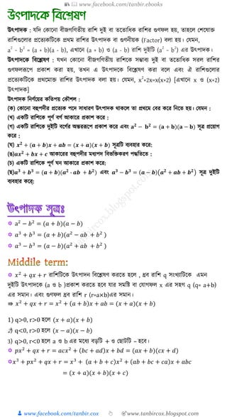 📚  www.facebook.com/tanbir.ebooks
👦 www.facebook.com/tanbir.cox 👆 🎯www.tanbircox.blogspot.com
উৎপাদ : েত্রদ ক াক্ষনা বীজগত্রণতীয় রাত্রি দুই বা তক্ষতাত্রর্ রাত্রির গুণফ হয়, তাহক্ষ কিক্ষষাক্ত
রাত্রিগুক্ষ ার প্রক্ষতয ত্রিক্ষ প্রথম রাত্রির উৎপাদ বা গুণনীয় (Factor) ব া হয়। কেমন,
a
2
− b
2
= (a + b)(a - b), এখ্াক্ষন (a + b) ও (a - b) রাত্রি দুইত্রি (a
2
− b
2
) এর উৎপাদ ।
উৎপাদক্ষ ত্রবক্ষেষণ : েখ্ন ক াক্ষনা বীজগত্রণতীয় রাত্রিক্ষ িম্ভাবয দুই বা তক্ষতাত্রর্ ির রাত্রির
গুণফ রূক্ষপ প্র াি রা হয়, তখ্ন এ উৎপাদক্ষ ত্রবক্ষেষণ রা বক্ষ এবং ঐ রাত্রিগুক্ষ ার
প্রক্ষতয ত্রিক্ষ প্রথক্ষমাক্ত রাত্রির উৎপাদ ব া হয়। কেমন, x
2
+2x=x(x+2) [এখ্াক্ষন x ও (x+2)
উৎপাদ ]
উৎপাদ ত্রনণুক্ষয়র ত্রতপয় ক ৌি :
( ) ক াক্ষনা বহুপদীর প্রক্ষতয পক্ষদ িার্ারণ উৎপাদ থা ক্ষ তা প্রথক্ষম কবর ক্ষর ত্রনক্ষত হয়। কেমন :
(খ্) এ ত্রি রাত্রিক্ষ পূণু বগু আ াক্ষর প্র াি ক্ষর :
(গ) এ ত্রি রাত্রিক্ষ দুইত্রি বক্ষগুর অন্তররূক্ষপ প্র াি ক্ষর এবং 𝐚 𝟐
− 𝐛 𝟐
= (𝐚 + 𝐛)(𝐚 − 𝐛) িূি প্রক্ষয়াগ
ক্ষর :
( ) 𝒙 𝟐
+ (𝒂 + 𝒃)𝒙 + 𝒂𝒃 = (𝒙 + 𝒂)(𝒙 + 𝒃) িূিত্রি বযবহার ক্ষর:
(ঙ)𝒂𝒙 𝟐
+ 𝒃𝒙 + 𝒄 আ াক্ষরর বহুপদীর মর্যপদ ত্রবভত্রক্ত রণ পদ্ধত্রতক্ষত :
(চ) এ ত্রি রাত্রিক্ষ পূণু ন আ াক্ষর প্র াি ক্ষর:
(ে)𝒂 𝟑
+ 𝒃 𝟑
= (𝒂 + 𝒃)(𝒂 𝟐
‐ 𝒂𝒃 + 𝒃 𝟐
) এবং 𝒂 𝟑
− 𝒃 𝟑
= (𝒂 − 𝒃)(𝒂 𝟐
+ 𝒂𝒃 + 𝒃 𝟐
) িূি দুইত্রি
বযবহার ক্ষে্:
 a2
− 𝑏2
= (𝑎 + 𝑏)(𝑎 − 𝑏)
 𝑎3
+ 𝑏3
= (𝑎 + 𝑏)(𝑎2
− 𝑎𝑏 + 𝑏2
)
 𝑎3
− 𝑏3
= (𝑎 − 𝑏)(𝑎2
+ 𝑎𝑏 + 𝑏2
)
 𝑥2
+ 𝑞𝑥 + 𝑟 রাশিশিকে উৎপাদন শিকেষণ েরকে হকে , ধ্রি রাশি q সংখ্যাশিকে এমন
দুইশি উৎপাদকে (a ও b )প্রোি েরকে হকি যার সমশি িা যযাগফে x এর সহগ q (q= a+b)
এর সমান। এিং গুণফে ধ্রি রাশি r (r=a×b)এর সমান।
⇛ 𝑥2
+ 𝑞𝑥 + 𝑟 = 𝑥2
+ (𝑎 + 𝑏)𝑥 + 𝑎𝑏 = (𝑥 + 𝑎)(𝑥 + 𝑏)
1) q>0, r>0 হকে (𝑥 + 𝑎)(𝑥 + 𝑏)
2) q<0, r>0 হকে (𝑥 − 𝑎)(𝑥 − 𝑏)
3) q>0, r<0 হকে a ও b এর মকযয িড়শি + ও য ািশি – হকি।
 𝑝𝑥2
+ 𝑞𝑥 + 𝑟 = 𝑎𝑐𝑥2
+ (𝑏𝑐 + 𝑎𝑑)𝑥 + 𝑏𝑑 = (𝑎𝑥 + 𝑏)(𝑐𝑥 + 𝑑)
𝑥3
+ 𝑝𝑥2
+ 𝑞𝑥 + 𝑟 = 𝑥3
+ (𝑎 + 𝑏 + 𝑐)𝑥2
+ (𝑎𝑏 + 𝑏𝑐 + 𝑐𝑎)𝑥 + 𝑎𝑏𝑐
= (𝑥 + 𝑎)(𝑥 + 𝑏)(𝑥 + 𝑐)
 