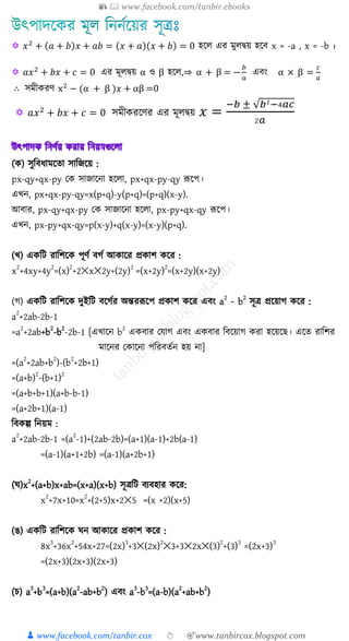 📚  www.facebook.com/tanbir.ebooks
👦 www.facebook.com/tanbir.cox 👆 🎯www.tanbircox.blogspot.com
 𝑥2
+ (𝑎 + 𝑏)𝑥 + 𝑎𝑏 = (𝑥 + 𝑎)(𝑥 + 𝑏) = 0 হকে এর মুেদ্বয় হকি x = -a , x = -b ।

 𝑎𝑥2
+ 𝑏𝑥 + 𝑐 = 0 এর মূেদ্বয় α ও β হকে,⇒ α + β = −
𝑏
𝑎
এিং α × β =
𝑐
𝑎
∴ সমীেরণ x2
− (α + β )𝑥 + αβ =0
 𝑎𝑥2
+ 𝑏𝑥 + 𝑐 = 0 সমীেরকণর এর মূেদ্বয় 𝑥 =
−𝑏 ± √𝑏2−4𝑎𝑐
2𝑎
( ) িুত্রবর্ামক্ষতা িাত্রজক্ষয় :
px-qy+qx-py ক িাজাক্ষনা হক্ষ া, px+qx-py-qy রূক্ষপ।
এখ্ন, px+qx-py-qy=x(p+q)-y(p+q)=(p+q)(x-y).
আবার, px-qy+qx-py ক িাজাক্ষনা হক্ষ া, px-py+qx-qy রূক্ষপ।
এখ্ন, px-py+qx-qy=p(x-y)+q(x-y)=(x-y)(p+q).
(খ্) এ ত্রি রাত্রিক্ষ পূণু বগু আ াক্ষর প্র াি ক্ষর :
x
2
+4xy+4y
2
=(x)
2
+2✕x✕2y+(2y)
2
=(x+2y)
2
=(x+2y)(x+2y)
(গ) এ ত্রি রাত্রিক্ষ দুইত্রি বক্ষগুর অন্তররূক্ষপ প্র াি ক্ষর এবং a
2
− b
2
িূি প্রক্ষয়াগ ক্ষর :
a
2
+2ab-2b-1
=a
2
+2ab+b
2
-b
2
-2b-1 [এখ্াক্ষন b
2
এ বার কোগ এবং এ বার ত্রবক্ষয়াগ রা হক্ষয়ক্ষে। এক্ষত রাত্রির
মাক্ষনর ক াক্ষনা পত্ররবতুন হয় না]
=(a
2
+2ab+b
2
)-(b
2
+2b+1)
=(a+b)
2
-(b+1)
2
=(a+b+b+1)(a+b-b-1)
=(a+2b+1)(a-1)
ত্রব ল্প ত্রনয়ম :
a
2
+2ab-2b-1 =(a
2
-1)+(2ab-2b)=(a+1)(a-1)+2b(a-1)
=(a-1)(a+1+2b) =(a-1)(a+2b+1)
( )x
2
+(a+b)x+ab=(x+a)(x+b) িূিত্রি বযবহার ক্ষর:
x
2
+7x+10=x
2
+(2+5)x+2✕5 =(x +2)(x+5)
(ঙ) এ ত্রি রাত্রিক্ষ ন আ াক্ষর প্র াি ক্ষর :
8x
3
+36x
2
+54x+27=(2x)
3
+3✕(2x)
2
✕3+3✕2x✕(3)
2
+(3)
3
=(2x+3)
3
=(2x+3)(2x+3)(2x+3)
(চ) a
3
+b
3
=(a+b)(a
2
-ab+b
2
) এবং a
3
-b
3
=(a-b)(a
2
+ab+b
2
)
 