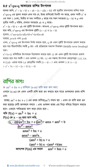 📚  www.facebook.com/tanbir.ebooks
👦 www.facebook.com/tanbir.cox 👆 🎯www.tanbircox.blogspot.com
৪.৫ x
2
+px+q আ াক্ষরর রাত্রির উৎপাদ
আমরা জাত্রন, x
2
+ (a + b) x + ab = (x + a)(x + b)| এই িূিত্রির বামপাক্ষির রাত্রির িাক্ষথ
x
2
+px+q এর তু না রক্ষ কদখ্া োয় কে, উভয় রাত্রিক্ষতই ত্রতনত্রি পদ আক্ষে, প্রথম পদত্রি x
2
ও
এর িহগ 1 (এ ), ত্রিতীয় বা মর্য পদত্রিক্ষত x আক্ষে োর িহগ েথাক্রক্ষম (a + b) ও p এবং
তৃতীয় পদত্রি x বত্রজুত, কেখ্াক্ষন েথাক্রক্ষম ab ও q আক্ষে।
x
2
+ (a + b) x + ab এর দুইত্রি উৎপাদ । অতএব, x
2
+px+q এরও দুইত্রি উৎপাদ হক্ষব।
মক্ষন ত্রর, x
2
+px+q এর উৎপাদ দুইত্রি (x + a) ও (x + b)
িুতরাং, x
2
+px+q=(x+a)(x+b)=x
2
+(a+b)x+ab
তাহক্ষ , p=a+b এবং q=ab
এখ্ন, x
2
+px+q এর উৎপাদ ত্রনণুয় রক্ষত হক্ষ , q ক এমন দুইত্রি উৎপাদক্ষ প্র াি রক্ষত
হক্ষব োর বীজগত্রণতীয় িমত্রষ্ট p হয়। এই প্রত্রক্রয়াক্ষ মর্যপদ ত্রবভাজন (Middle term breakup)
বক্ষ ।
x
2
+7x+12 রাত্রিত্রিক্ষ উৎপাদক্ষ ত্রবক্ষিস্নষণ রক্ষত হক্ষ 12 ক এমন দুইত্রি উৎপাদক্ষ প্র াি
রক্ষত হক্ষব োর িমত্রষ্ট 7 এবং গুণফ 12 হয়। 12 এর িম্ভাবয উৎপাদ কজাড়ািমূহ 1,12; 2,6,
ও (3,4)। এক্ষদর মক্ষর্য 3,4 কজাড়াত্রির িমত্রষ্ট (3 + 4) = 7 এবং গুণফ 3 ✕ 4 = 12
∴ x
2
+ 7x + 12 = (x + 3) (x + 4)
 ax3
+ 𝑏𝑥 + 𝑐 রাশিকে (x-m) রাশি দ্বারা ভাগ ের?
এখ্াকন (x-m) যে এমন এেশি রাশি দ্বারা গুন েরকে হকি যাকে গুণফকের প্রথম রাশি
এিং
ভাজ্য( ax3
+ 𝑏𝑥 + 𝑐 ) এর প্রথম রাশির(ax3
) সমান হয় । এখ্ন যয রাশি দ্বারা গুন
েরা হকয়ক যসশি ভাগফকে িসকি । এিং গুণফে ভাজ্য এর শনকে িশসকয় শিকয়াগ েরকে
হকি। এভাকি পযযায়ক্রকম ভাগ েকর যযকে হকি ।
 