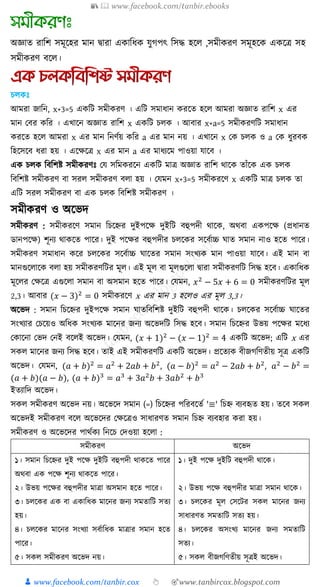 📚  www.facebook.com/tanbir.ebooks
👦 www.facebook.com/tanbir.cox 👆 🎯www.tanbircox.blogspot.com
অজ্ঞাে রাশি সমূকহর মান দ্বারা এোশযে যুগপৎ শসদ্ধ হকে ,সমীেরণ সমূহকে এেকে সহ
সমীেরণ িকে।
চ েঃ
আমরা জাত্রন, x+3=5 এ ত্রি িমী রণ । এত্রি িমার্ান রক্ষত হক্ষ আমরা অজ্ঞাত রাত্রি x এর
মান কবর ত্রর । এখ্াক্ষন অজ্ঞাত রাত্রি x এ ত্রি চ । আবার x+a=5 িমী রণত্রি িমার্ান
রক্ষত হক্ষ আমরা x এর মান ত্রনণুয় ত্রর a এর মান নয় । এখ্াক্ষন x ক চ ও a ক র্ুরব
ত্রহক্ষিক্ষব র্রা হয় । এক্ষেক্ষি x এর মান a এর মার্যক্ষম পাওয়া োক্ষব ।
এ চ ত্রবত্রিষ্ট িমী রণেঃ কে িত্রম রক্ষন এ ত্রি মাি অজ্ঞাত রাত্রি থাক্ষ তাাঁক্ষ এ চ
ত্রবত্রিষ্ট িমী রণ বা ির িমী রণ ব া হয় । কেমন x+3=5 িমী রক্ষণ x এ ত্রি মাি চ তা
এত্রি ির িমী রণ বা এ চ ত্রবত্রিষ্ট িমী রণ ।
িমী রণ ও অক্ষভদ
িমী রণ : িমী রক্ষণ িমান ত্রচক্ষের দুইপক্ষে দুইত্রি বহুপদী থাক্ষ , অথবা এ পক্ষে (প্রর্ানত
ডানপক্ষে) িূনয থা ক্ষত পাক্ষর। দুই পক্ষের বহুপদীর চ ক্ষ র িক্ষবুাচ্চ াত িমান নাও হক্ষত পাক্ষর।
িমী রণ িমার্ান ক্ষর চ ক্ষ র িক্ষবুাচ্চ াক্ষতর িমান িংখ্য মান পাওয়া োক্ষব। এই মান বা
মানগুক্ষ াক্ষ ব া হয় িমী রণত্রির মূ । এই মূ বা মূ গুক্ষ া িারা িমী রণত্রি ত্রিদ্ধ হক্ষব। এ াত্রর্
মূক্ষ র কেক্ষি এগুক্ষ া িমান বা অিমান হক্ষত পাক্ষর। কেমন, 𝑥2
− 5𝑥 + 6 = 0 িমী রণত্রির মূ
2,3। আবার (𝑥 − 3)2
= 0 িমী রক্ষণ x এর মান 3 হক্ষ ও এর মূ 3,3।
অক্ষভদ : িমান ত্রচক্ষের দুইপক্ষে িমান াতত্রবত্রিষ্ট দুইত্রি বহুপদী থাক্ষ । চ ক্ষ র িক্ষবুাচ্চ াক্ষতর
িংখ্যার কচক্ষয়ও অত্রর্ িংখ্য মাক্ষনর জনয অক্ষভদত্রি ত্রিদ্ধ হক্ষব। িমান ত্রচক্ষের উভয় পক্ষের মক্ষর্য
ক াক্ষনা কভদ কনই বক্ষ ই অক্ষভদ। কেমন, (𝑥 + 1)2
− (𝑥 − 1)2
= 4 এ ত্রি অক্ষভদ; এত্রি x এর
ি মাক্ষনর জনয ত্রিদ্ধ হক্ষব। তাই এই িমী রণত্রি এ ত্রি অক্ষভদ। প্রক্ষতয বীজগত্রণতীয় িূি এ ত্রি
অক্ষভদ। কেমন, (𝑎 + 𝑏)2
= 𝑎2
+ 2𝑎𝑏 + 𝑏2
, (𝑎 − 𝑏)2
= 𝑎2
− 2𝑎𝑏 + 𝑏2
, 𝑎2
− 𝑏2
=
(𝑎 + 𝑏)(𝑎 − 𝑏), (𝑎 + 𝑏)3
= 𝑎3
+ 3𝑎2
𝑏 + 3𝑎𝑏2
+ 𝑏3
ইতযাত্রদ অক্ষভদ।
ি িমী রণ অক্ষভদ নয়। অক্ষভক্ষদ িমান (=) ত্রচক্ষের পত্ররবক্ষতু '≡' ত্রচে বযবহৃত হয়। তক্ষব ি
অক্ষভদই িমী রণ বক্ষ অক্ষভক্ষদর কেক্ষিও িার্ারণত িমান ত্রচে বযবহার রা হয়।
িমী রণ ও অক্ষভক্ষদর পাথু য ত্রনক্ষচ কদওয়া হক্ষ া :
িমী রণ অক্ষভদ
১। িমান ত্রচক্ষের দুই পক্ষে দুইত্রি বহুপদী থা ক্ষত পাক্ষর
অথবা এ পক্ষে িূনয থা ক্ষত পাক্ষর।
২। উভয় পক্ষের বহুপদীর মািা অিমান হক্ষত পাক্ষর।
৩। চ ক্ষ র এ বা এ াত্রর্ মাক্ষনর জনয িমতাত্রি িতয
হয়।
৪। চ ক্ষ র মাক্ষনর িংখ্যা িবুাত্রর্ মািার িমান হক্ষত
পাক্ষর।
৫। ি িমী রণ অক্ষভদ নয়।
১। দুই পক্ষে দুইত্রি বহুপদী থাক্ষ ।
২। উভয় পক্ষে বহুপদীর মািা িমান থাক্ষ ।
৩। চ ক্ষ র মূ কিক্ষির ি মাক্ষনর জনয
িার্ারণত িমতাত্রি িতয হয়।
৪। চ ক্ষ র অিংখ্য মাক্ষনর জনয িমতাত্রি
িতয।
৫। ি বীজগত্রণতীয় িূিই অক্ষভদ।
 