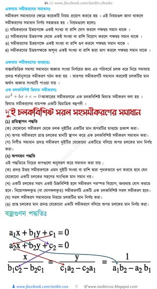 📚  www.facebook.com/tanbir.ebooks
👦 www.facebook.com/tanbir.cox 👆 🎯www.tanbircox.blogspot.com
এ াত িমী রক্ষণর িমার্ানেঃ
িমী রণ িমার্াক্ষনর কেক্ষি ক্ষয় ত্রি ত্রনয়ম প্রক্ষয়াগ রক্ষত হয় । এই ত্রনয়মগু জানা থা ক্ষ
িমী রক্ষণর িমার্ান ত্রনণুয় িহজতর হয় । ত্রনয়মগুক্ষ া হক্ষ ােঃ
১) িত্রম রক্ষনর উভয়পক্ষে এ ই িংখ্যা বা রাত্রি কোগ রক্ষ পেিয় িমান থাক্ষ ।
২) িমী রক্ষণর উভয়পে কথক্ষ এ ই িংখ্যা বা রাত্রি ত্রবক্ষয়াগ রক্ষ পেিয় িমান থাক্ষ ।
৩) িমী রক্ষণর উভয়পক্ষে এ ই িংখ্যা বা রাত্রি গুণ রক্ষ পেিয় িমান থাক্ষ ।
৪) িমী রক্ষণর উভয়পেক্ষ অিূনয এ ই িংখ্যা বা রাত্রি িারা ভাগ রক্ষ পেিয় িমান থাক্ষ ।
এ াত িমী রক্ষণর বযবহারেঃ
বাস্তবত্রভত্রত্ত িমিযা িমার্াক্ষন অজ্ঞাত িংখ্যা ত্রনণুক্ষয়র জনয এর পত্ররবক্ষতু চ র্ক্ষর ত্রনক্ষয় িমিযায়
প্রদত্ত িতুানুিাক্ষর িমী রণ গঠন রা হয় । তারপর িমী রণত্রি িমার্ান রক্ষ ই চ ত্রির মান
অথুাৎ অজ্ঞাত িংখ্যাত্রি পাওয়া োয় ।
এ চ ত্রবত্রিষ্ট ত্রি াত িমী রণেঃ
আ াক্ষরর িমী রণক্ষ এ চ ত্রবত্রিষ্ট ত্রি াত িমী রণ ব া হয় ।
ত্রি াত িমী রক্ষণর বামপে এ ত্রি ত্রিমাত্রি বহুপদী ।
(১) প্রত্রতস্থাপন পদ্ধত্রত
( ) কেক্ষ াক্ষনা িমী রণ কথক্ষ চ দুইত্রির এ ত্রির মান অপরত্রির মার্যক্ষম প্র াি রা।
(খ্) অপর িমী রক্ষণ প্রাপ্ত চ ক্ষ র মানত্রি স্থাপন ক্ষর এ চ ত্রবত্রিষ্ট িমী রণ িমার্ান রা।
(গ) ত্রনণুীত িমার্ান প্রদত্ত িমী রণ দুইত্রির কেক্ষ াক্ষনা এ ত্রিক্ষত বত্রিক্ষয় অপর চ ক্ষ র মান ত্রনণুয়
রা।
(২) অপনয়ন পদ্ধত্রত
এই পদ্ধত্রতক্ষত ত্রনক্ষচর র্াপগুক্ষ া অনুিরণ ক্ষর িমার্ান রা োয় :
( ) প্রদত্ত উভয় িমী রণক্ষ এমন দুইত্রি িংখ্যা বা রাত্রি িারা পৃথ ভাক্ষব গুণ রক্ষত হক্ষব কেন
কেক্ষ াক্ষনা এ ত্রি চ ক্ষ র িহক্ষগর িাংত্রখ্য মান িমান নয়।
(খ্) এ ত্রি চ ক্ষ র িহগ এ ই ত্রচেত্রবত্রিষ্ট হক্ষ িমী রণ পরস্পর ত্রবক্ষয়াগ, অনযথায় কোগ রক্ষত
হক্ষব। ত্রবক্ষয়াগফ ৃ ত (বা কোগফ ৃ ত) িমী রণত্রি এ ত্রি এ চ ত্রবত্রিষ্ট ির িমী রণ হক্ষব।
( ) ির িমী রণ িমার্াক্ষনর ত্রনয়ক্ষম চ ত্রির মান ত্রনণুয় রা।
(ঙ) প্রাপ্ত চ ক্ষ র মান প্রদত্ত কেক্ষ াক্ষনা এ ত্রি িমী রক্ষণ বত্রিক্ষয় অপর চ ক্ষ র মান ত্রনণুয় রা।
 