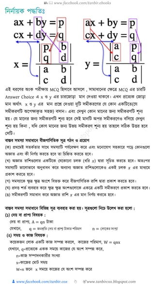 📚  www.facebook.com/tanbir.ebooks
👦 www.facebook.com/tanbir.cox 👆 🎯www.tanbircox.blogspot.com
এই যরকণর অংে পরীক্ষায় MCQ শহসাকি আসকে , সামাযাকনর যক্ষকে MCQ এর োরশি
Answer Choice এ x ও y এর োরকজ্াড়া মান যদওয়া থােকি। এখ্ন প্রকেযে যজ্াড়া
মান অথযাৎ x ও y এর মান প্রকে যদওয়া দুশি সমীেরকণর যয যোন এেশিকে(কয
সমীেরণশি অকপক্ষােৃ ে সহজ্) িসান। এিং যদখ্ুন যোন মাকনর জ্নয সমীেরণশি িূনয
হয়। যয মাকনর জ্নয সমীেরণশি িূনয হকি যসই মানশি অপর সমীেরকণও িশসকয় যদখ্ুন
িূনয হয় শেনা , যশদ যোণ মাকনর জ্নয উভয় সমীেরণ িূনয হয় োহকে সশিে উত্তর হকি
যসশি।
বাস্তব িমিযা িমার্াক্ষন বীজগাত্রণত্রত িূি গঠন ও প্রক্ষয়াগ
( ) প্রথক্ষমই িত ুতার িাক্ষথ িমিযাত্রি পেুক্ষবেণ ক্ষর এবং মক্ষনাক্ষোগ িহ াক্ষর পক্ষড় ক ানগুক্ষ া
অজ্ঞাত এবং ী ত্রনণুয় রক্ষত হক্ষব তা ত্রচত্রেত রক্ষত হক্ষব।
(খ্) অজ্ঞাত রাত্রিগুক্ষ ার এ ত্রিক্ষ কেক্ষ াক্ষনা চ (র্ত্রর 𝑥) িারা িূত্রচত রক্ষত হক্ষব। অতেঃপর
িমিযাত্রি ভাক্ষ াভাক্ষব অনুর্াবন ক্ষর অনযানয অজ্ঞাত রাত্রিগুক্ষ াক্ষ ও এ ই চ 𝑥 এর মার্যক্ষম
প্র াি রক্ষত হক্ষব।
(গ) িমিযাক্ষ েু দ্র েু দ্র অংক্ষি ত্রবভক্ত ক্ষর বীজগাত্রণত্রত রাত্রি িারা প্র াি রক্ষত হক্ষব।
( ) প্রদত্ত িতু বযবহার ক্ষর েু দ্র েু দ্র অংিগুক্ষ াক্ষ এ ক্ষি এ ত্রি িমী রক্ষণ প্র াি রক্ষত হক্ষব।
(ঙ) িমী রণত্রি িমার্ান ক্ষর অজ্ঞাত রাত্রি 𝑥 এর মান ত্রনণুয় রক্ষত হক্ষব।
বাস্তব িমিযা িমার্াক্ষন ত্রবত্রভন্ন িূি বযবহার রা হয়। িূিগুক্ষ া ত্রনক্ষচ উক্ষ খ্ রা হক্ষ া :
(১) কদয় বা প্রাপয ত্রবষয় :
কদয় বা প্রাপয, A = qn িা া
কেখ্াক্ষন, q = জনপ্রতি দেয় বা প্রাপ্য টাকার পতরমাণ n = দ াককর সংখ্যা
(২) িময় ও াজ ত্রবষয় :
ক্ষয় জন ক া এ ত্রি াজ িম্পন্ন রক্ষ , াক্ষজর পত্ররমাণ, W = qnx
কেখ্াক্ষন, q=প্রক্ষতযক্ষ এ িমক্ষয় াক্ষজর কে অংি িম্পন্ন ক্ষর,
n= াজ িম্পাদন ারীর িংখ্যা
x= াক্ষজর কমাি িময়
W=n জক্ষন x িমক্ষয় াক্ষজর কে অংি িম্পন্ন ক্ষর
 