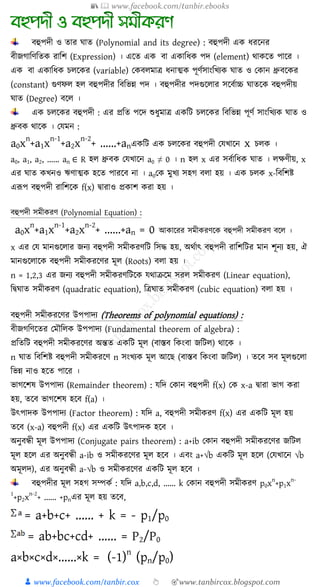 📚  www.facebook.com/tanbir.ebooks
👦 www.facebook.com/tanbir.cox 👆 🎯www.tanbircox.blogspot.com
িহুপদী ও োর ঘাে (Polynomial and its degree) : িহুপদী এে যরকনর
িীজ্গাশণশেে রাশি (Expression) । একে এে িা এোশযে পদ (element) থােকে পাকর ।
এে িা এোশযে েেকের (variable) যেিেমাে যনাত্মে পূণযসাংশখ্যে ঘাে ও যোন ধ্রুিকের
(constant) গুণফে হে িহুপদীর শিশভন্ন পদ । িহুপদীর পদগুকোর সকিযাচ্চ ঘােকে িহুপদীয়
ঘাে (Degree) িকে ।
এে েেকের িহুপদী : এর প্রশে পকদ শুযুমাে এেশি েেকের শিশভন্ন পূণয সাংশখ্যে ঘাে ও
ধ্রুিে থাকে । যযমন :
a0x
n
+a1x
n-1
+a2x
n-2
+ ......+anএেশি এে েেকের িহুপদী যযখ্াকন x েেে ।
a0, a1, a2, ...... an ∈ R হে ধ্রুিে যযখ্াকন a0 ≠ 0 । n হে x এর সিযাশযে ঘাে । েক্ষণীয়, x
এর ঘাে েখ্নও ঋণাত্মে হকে পারকি না । a0যে মুখ্য সহগ িো হয় । এে েেে x-শিশিি
এরূপ িহুপদী রাশিকে f(x) দ্বারাও প্রোি েরা হয় ।
িহুপদী সমীেরণ (Polynomial Equation) :
a0x
n
+a1x
n-1
+a2x
n-2
+ ......+an = 0 আোকরর সমীেরণকে িহুপদী সমীেরণ িকে ।
x এর যয মানগুকোর জ্নয িহুপদী সমীেরণশি শসদ্ধ হয়, অথযাৎ িহুপদী রাশিশির মান িূনয হয়, ঐ
মানগুকোকে িহুপদী সমীেরকণর মূে (Roots) িো হয় ।
n = 1,2,3 এর জ্নয িহুপদী সমীেরণশিকে যথাক্রকম সরে সমীেরণ (Linear equation),
শদ্বঘাে সমীেরণ (quadratic equation), শেঘাে সমীেরণ (cubic equation) িো হয় ।
িহুপদী সমীেরকণর উপপাদয (Theorems of polynomial equations) :
িীজ্গশণকের যমৌশেে উপপাদয (Fundamental theorem of algebra) :
প্রশেশি িহুপদী সমীেরকণর অন্তে এেশি মূে (িাস্তি শেংিা জ্শিে) থাকে ।
n ঘাে শিশিি িহুপদী সমীেরকণ n সংখ্যে মূে আক (িাস্তি শেংিা জ্শিে) । েকি সি মূেগুকো
শভন্ন নাও হকে পাকর ।
ভাগকিষ উপপাদয (Remainder theorem) : যশদ যোন িহুপদী f(x) যে x-a দ্বারা ভাগ েরা
হয়, েকি ভাগকিষ হকি f(a) ।
উৎপাদে উপপাদয (Factor theorem) : যশদ a, িহুপদী সমীেরণ f(x) এর এেশি মূে হয়
েকি (x-a) িহুপদী f(x) এর এেশি উৎপাদে হকি ।
অনুিন্ধী মূে উপপাদয (Conjugate pairs theorem) : a+ib যোন িহুপদী সমীেরকণর জ্শিে
মূে হকে এর অনুিন্ধী a-ib ও সমীেরকণর মূে হকি । এিং a+√b এেশি মূে হকে (যযখ্াকন √b
অমূেদ), এর অনুিন্ধী a-√b ও সমীেরকণর এেশি মূে হকি ।
িহুপদীর মূে সহগ সম্পেয : যশদ a,b,c,d, ...... k যোন িহুপদী সমীেরণ p0x
n
+p1x
n-
1
+p2x
n-2
+ ...... +pnএর মূে হয় েকি,
= a+b+c+ ...... + k = - p1/p0
= ab+bc+cd+ ...... = P2/P0
a×b×c×d×......×k = (-1)
n
(pn/p0)
 