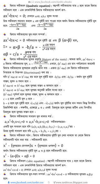 📚  www.facebook.com/tanbir.ebooks
👦 www.facebook.com/tanbir.cox 👆 🎯www.tanbircox.blogspot.com
শদ্বঘাে সমীেরণ (Quadratic equation) : িহুপদী সমীেরকণর ঘাে 2 হকে োকে শদ্বঘাে
সমীেরণ িকে । এে েেেশিশিি শদ্বঘাে সমীেরকণর আদিয রূপ-
ax
2
+bx+c = 0; যযখ্াকন a≠0; a,b,c মূেদ সংখ্যা
উক্ত সমীেরণ সমাযান েরকে x এর দুইশি মান পাওয়া যাকি অথযাৎ শদ্বঘাে সমীেরকণর দুইশি মূে
হকি- এিং
শদ্বঘাে সমীেরকণর মূে-সহগ সম্পেয :
ax
2
+bx+c = 0 সমীেরকণর মূে দুইশি α এিং β (α>β) হকে,
= α+β = -b/a = -
αβ = c/a =
শদ্বঘাে সমীেরকণর মূকের প্রেৃ শে (Nature of the roots) : আমরা জ্াশন, ax
2
+bx+c =
0 শদ্বঘাে সমীেরকণর মূে, x = । এখ্াকন, (b
2
-4ac) এর মান পযযাকোেনা েরকেই
শদ্বঘাে সমীেরকণর মূেদ্বকয়র প্রেৃ শে জ্ানা যায় । এজ্নয (b
2
-4ac) যে শদ্বঘাে সমীেরকণর
শনশ্চায়ে িা শনরূপে (Discriminant) িো হয় ।
যশদ b
2
-4ac=0 ⇒ b
2
=4ac হয় েকি মূে দুইশি হকি –b/2a এিং –b/2a । অথযাৎ মূে দুইশি
িাস্তি, মূেদ ও সমান হকি ।
b
2
-4ac>0 ⇒ b
2
>4ac হকে মূেদ্বয় িাস্তি ও অসমান হকি ।
b
2
-4ac<0 ⇒ b
2
<4ac হকে মূেদ্বয় অনুিন্ধী জ্শিে সংখ্যা হকি ।
(b
2
-4ac) পূণযিগয হকে মূেদ্বয় িাস্তি, মূেদ ও অসমান হকি ।
c = 0 হকে এেশি মূে 0 হকি ।
b = 0 হকে মূে দুইশি হকি √(-c/a) এিং -√(-c/a) অথযাৎ মূে দুইশির মান সমান শেন্তু শিপরীে
শেহ্নশিশিি হকি । েক্ষণীয়, একক্ষকে a ও c এেই শেহ্নযুক্ত হকে মূেদ্বয় জ্শিে এিং শিপরীে
শেহ্নযুক্ত হকে মূেদ্বয় িাস্তি হকি ।
শদ্বঘাে সমীেরকণর সাযারণ মূে থাোর িেয :
a1x
2
+b1x+c1=0 ও a2x
2
+b2x+c2=0 সমীেরণদ্বকয়র-
এেশি মূে সাযারণ হকি যশদ (a1b2-a2b1)(b1c2-b2c1) = (c1a2-c2a1)
2
হয় ।
উভয় মূেই সাযারণ হকি যশদ a1/a2 = b1/b2 = c1/c2হয় ।
শদ্বঘাে সমীেরণ গিন : শদ্বঘাে সমীেরকণর দুইশি মূে যদয়া থােকে ো যথকে শদ্বঘাে
সমীেরণশি গিন েরা যায় । সমীেরণশি হকি-
x
2
- (মূেদ্বকয়র যযাগফে)x + (মূেদ্বকয়র গুণফে) = 0
অথযাৎ শদ্বঘাে সমীেরকণর দুইশি মূে α ও β হকে সমীেরণশি হকি-
x
2
- (α+β)x + αβ = 0
শেঘাে সমীেরণ Cubic equation) : িহুপদী সমীেরকণর ঘাে 3 হকে োকে শেঘাে
সমীেরণ িকে । এে েেেশিশিি শেঘাে সমীেরকণর আদিয রূপ-
ax
3
+bx
2
+cx+d = 0; যযখ্াকন a≠0; a,b,c,d মূেদ সংখ্যা
শেঘাে সমীেরকণর মূে-সহগ সম্পেয : ax
3
+bx
2
+cx+d = 0 সমীেরকণর মূেেয় α,β,γ
হকে-
 