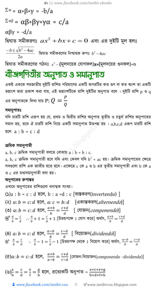 📚  www.facebook.com/tanbir.ebooks
👦 www.facebook.com/tanbir.cox 👆 🎯www.tanbircox.blogspot.com
= α+β+γ = -b/a
= αβ+βγ+γα = c/a
αβγ = -d/a
শদ্বঘাে সমীেরণঃ 02
 cbxax এিং এর দুইশি মূে হেঃ
a
acbb
2
42

শদ্বঘাে সমীেরকণর শনশ্চায়ে রুপঃ acb 42

শদ্বঘাে সমীেরকণর গিনঃ 2
x (মূেদকয়র যযাগফে)x+(মূেদকয়র গুনফে)=০
এ ই এ ক্ষ িমজাতীয় দুইত্রি রাত্রির পত্ররমাক্ষণর এ ত্রি অপরত্রির ত গুণ বা ত অংি তা এ ত্রি
ভগ্াংি িারা প্র াি রা োয়, এই ভগ্াংিত্রিক্ষ রাত্রি দুইত্রির অনুপাত বক্ষ । দুইত্রি রাত্রি p ও q
এর অনুপাতক্ষ ত্র খ্া োয় P: 𝑄 =
𝑃
𝑄
িমানুপাতেঃ
েত্রদ চারত্রি রাত্রি এরূপ হয় কে, প্রথম ও ত্রিতীয় রাত্রির অনুপাত তৃতীয় ও চতুথু রাত্রির অনুপাক্ষতর
িমান হয়, তক্ষব ঐ চারত্রি রাত্রি ত্রনক্ষয় এ ত্রি িমানুপাত উতপন্ন হয় । a,b,c,d এরূপ চারত্রি রাত্রি
হক্ষ a : b = c : d
ক্রত্রম িমানুপাতী
a, b, c ক্রত্রম িমানুপাতী ব ক্ষত কবাঝায় a : b = b : c.
a, b, c ক্রত্রম িমানুপাতী হক্ষব েত্রদ এবং ক ব েত্রদ b
2
= ac হয়। ক্রত্রম িমানুপাক্ষতর কেক্ষি
িবগুক্ষ া রাত্রি এ জাতীয় হক্ষত হক্ষব। এক্ষেক্ষি c ক a ও b এর তৃতীয় িমানুপাতী এবং b ক a
ও c এর মর্যিমানুপাতী ব া হয়।
অনুপাক্ষতর রুপান্তর
এখ্াক্ষন অনুপাক্ষতর রাত্রিগুক্ষ া র্নাত্ম িংখ্যা।
(১)a : b = c : d হক্ষ , b : a =d : c [বযস্ত রণ(Invertendo) ]
(২) 𝑎: 𝑏 = 𝑐: 𝑑 হক্ষ , 𝑎: 𝑐 = 𝑏: 𝑑 [এ ান্ত রণ(alternendo)]
(৩) 𝑎: 𝑏 = 𝑐: 𝑑 হক্ষ ,
𝑎+𝑏
𝑏
=
𝑐+𝑑
𝑑
[ কোজন(componendo)]
🎯
𝑎
𝑏
=
𝑐
𝑑
.⋅.
𝑎
𝑏
+ 1 =
𝑐
𝑑
+ 1 [উভয়পক্ষে 1 কোগ ক্ষর] অথুাৎ,
𝑎+𝑏
𝑏
=
𝑐+𝑑
𝑑
(৪) 𝑎: 𝑏 = 𝑐: 𝑑 হক্ষ ,
𝑎−𝑏
𝑏
=
𝑐−𝑑
𝑑
[ ত্রবক্ষয়াজন(dividendo)]
🎯
𝑎
𝑏
=
𝑐
𝑑
⋅.
𝑎
𝑏
− 1 =
𝑐
𝑑
− 1 [উভয়পে কথক্ষ 1 ত্রবক্ষয়াগ ক্ষর] অথুাৎ,
𝑎−𝑏
𝑏
=
𝑐−𝑑
𝑑
(৫)𝑎: 𝑏 = 𝑐: 𝑑 হক্ষ ,
𝑎+𝑏
𝑎−𝑏
=
𝑐+𝑑
𝑐−𝑑
[কোজন-ত্রবক্ষয়াজন(componendo −dividendo)]
(৬)
a
b
=
c
d
=
e
f
=
g
h
হক্ষ , প্রক্ষতয ত্রি অনুপাত =
a+c+e+g
b+d+f+h
 