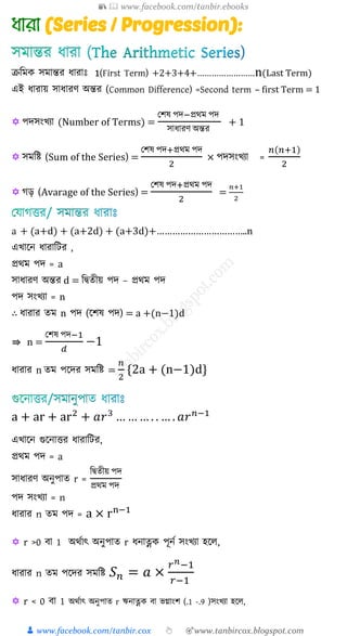 📚  www.facebook.com/tanbir.ebooks
👦 www.facebook.com/tanbir.cox 👆 🎯www.tanbircox.blogspot.com
(Series / Progression):
ক্রশমে সমান্তর যারাঃ 1(First Term) +2+3+4+……………………n(Last Term)
এই যারায় সাযারণ অন্তর (Common Difference) =Second term – first Term = 1
 পদসংখ্যা (Number of Terms) =
যিষ পদ−প্রথম পদ
সাযারণ অন্তর
+ 1
 সমশি (Sum of the Series) =
যিষ পদ+প্রথম পদ
2
× পদসংখ্যা =
𝑛(𝑛+1)
2
 গড় (Avarage of the Series) =
যিষ পদ+প্রথম পদ
2
=
𝑛+1
2
a + (a+d) + (a+2d) + (a+3d)+……………………………..n
এখ্াকন যারাশির ,
প্রথম পদ = a
সাযারণ অন্তর d = শদ্বেীয় পদ – প্রথম পদ
পদ সংখ্যা = n
∴ যারার েম n পদ (কিষ পদ) = a +(n−1)d
⇛ n =
যিষ পদ−1
𝑑
−1
যারার n েম পকদর সমশি =
𝑛
2
{2a + (n−1)d}
a + ar + ar2
+ 𝑎𝑟3
… … … . . … . 𝑎𝑟 𝑛−1
এখ্াকন গুকনাত্তর যারাশির,
প্রথম পদ = a
সাযারণ অনুপাে r =
শদ্বেীয় পদ
প্রথম পদ
পদ সংখ্যা = n
যারার n েম পদ = a × rn−1

 r >0 িা 1 অথযাৎ অনুপাে r যনাত্নে পূনয সংখ্যা হকে,
যারার n েম পকদর সমশি 𝑆 𝑛 = 𝑎 ×
𝑟 𝑛−1
𝑟−1
 r < 0 িা 1 অথযাৎ অনুপাে r ঋনাত্নে িা ভগ্াংি (.1 -.9 )সংখ্যা হকে,
 