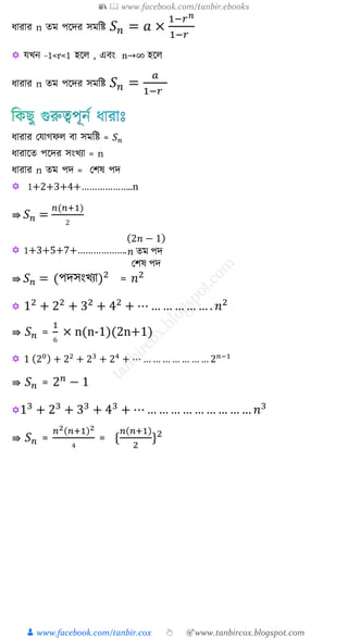 📚  www.facebook.com/tanbir.ebooks
👦 www.facebook.com/tanbir.cox 👆 🎯www.tanbircox.blogspot.com
যারার n েম পকদর সমশি 𝑆 𝑛 = 𝑎 ×
1−𝑟 𝑛
1−𝑟
 যখ্ন -1<r<1 হকে , এিং n→∞ হকে
যারার n েম পকদর সমশি 𝑆 𝑛 =
𝑎
1−𝑟
যারার যযাগফে িা সমশি = 𝑆 𝑛
যারাকে পকদর সংখ্যা = n
যারার n েম পদ = যিষ পদ
 1+2+3+4+………………..n
⇛ 𝑆 𝑛 =
𝑛(𝑛+1)
2
 1+3+5+7+……………….
(2𝑛 − 1)
𝑛 েম পদ
যিষ পদ
⇛ 𝑆 𝑛 = (পদসংখ্যা)2
= 𝑛2
 12
+ 22
+ 32
+ 42
+ ⋯ … … … … … . 𝑛2
⇛ 𝑆 𝑛 =
1
6
× n(n-1)(2n+1)
 1 (20) + 22
+ 23
+ 24
+ ⋯ … … … … … … … 2 𝑛−1
⇛ 𝑆 𝑛 = 2 𝑛
− 1
13
+ 23
+ 33
+ 43
+ ⋯ … … … … … … … … … 𝑛3
⇛ 𝑆 𝑛 =
𝑛2(𝑛+1)2
4
= {
𝑛(𝑛+1)
2
}2
 
