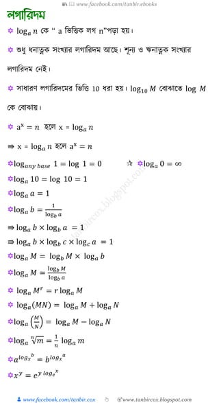 📚  www.facebook.com/tanbir.ebooks
👦 www.facebook.com/tanbir.cox 👆 🎯www.tanbircox.blogspot.com
 log 𝑎 𝑛 যে “ a শভশত্তে েগ n”পড়া হয়।
 শুযু যনাত্নে সংখ্যার েগাশরদম আক । িূনয ও ঋনাত্নে সংখ্যার
েগাশরদম যনই।
 সাযারণ েগাশরদকমর শভশত্ত 10 যরা হয়। log10 𝑀 যিাঝাকে log 𝑀
যে যিাঝায়।
 ax
= 𝑛 হকে x = log 𝑎 𝑛
⇛ x = log 𝑎 𝑛 হকে ax
= 𝑛
log 𝑎𝑛𝑦 𝑏𝑎𝑠𝑒 1 = log 1 = 0 log 𝑎 0 = ∞
log 𝑎 10 = log 10 = 1
log 𝑎 𝑎 = 1
log 𝑎 𝑏 =
1
log 𝑏 𝑎
⇛ log 𝑎 𝑏 × log 𝑏 𝑎 = 1
⇛ log 𝑎 𝑏 × log 𝑏 𝑐 × log 𝑐 𝑎 = 1
log 𝑎 𝑀 = log 𝑏 𝑀 × log 𝑎 𝑏
log 𝑎 𝑀 =
log 𝑏 𝑀
log 𝑏 𝑎
 log 𝑎 𝑀 𝑟
= 𝑟 log 𝑎 𝑀
 log 𝑎( 𝑀𝑁) = log 𝑎 𝑀 + log 𝑎 𝑁
log 𝑎 (
𝑀
𝑁
) = log 𝑎 𝑀 − log 𝑎 𝑁
log 𝑎 √ 𝑚
𝑛
=
1
𝑛
log 𝑎 𝑚
𝑎𝑙𝑜𝑔 𝑥
𝑏
= 𝑏 𝑙𝑜𝑔 𝑥
𝑎
𝑥 𝑦
= 𝑒 𝑦 𝑙𝑜𝑔 𝑒
𝑥
 