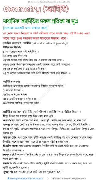 📚  www.facebook.com/tanbir.ebooks
👦 www.facebook.com/tanbir.cox 👆 🎯www.tanbircox.blogspot.com
প্রাথত্রম আক্ষ াচনা : জযাত্রমত্রত (Initial discussion of geometry)
ইউত্রিক্ষডর স্বী ােুেঃ
১) োর ক াক্ষনা অংি নাই তাই ত্রব্ু ।
২) করখ্ার প্রান্ত ত্রব্ু কনই
৩) োর ক ব দদ ুয আক্ষে ত্র ন্তু প্রস্ত ও উচ্চতা নাই তাই করখ্া ।
৪) কে করখ্ার উপত্ররত্রস্থত ত্রব্ুগুক্ষ া এ ই বরাবক্ষর থাক্ষ তাই ির ক্ষরখ্া ।
৫) োর ক ব দদ ুয ও প্রস্থ আক্ষে তাই ত ।
৬) কে তক্ষ র ির ক্ষরখ্াগুক্ষ া তাাঁর উপর িমভাক্ষব থাক্ষ তাই িমত ।
জযাত্রমত্রত প্রমাণেঃ
জযাত্রমত্রত উপপাক্ষদযর প্রমাক্ষন িার্ারণত ত্রনক্ষনাক্ত র্াপগুক্ষ া থাক্ষ ।
১) িার্ারণ ত্রনবুচন ।
২) ত্রচি ও ত্রবক্ষিষ ত্রনবুচন
৩) প্রক্ষয়াজনীয় অঙ্কক্ষনর ববুণা এবং
৪) প্রমাক্ষণর কেৌত্রক্ত র্াপগুক্ষ ার বণুনা ।
জযাত্রমত্রতেঃ ‘জযা’ অথু ভূ ত্রম, ‘ত্রমত্রত’ অথু পত্ররমাপ । জযাত্রমত্রত হ স্থানত্রভত্রত্ত ত্রবজ্ঞান ।
ত্রব্ুেঃ ত্রব্ুর শুর্ু অবস্থান আক্ষে ত্র ন্তু ক ান মািা কনই ।
করখ্ােঃ ত্রব্ুর চ ার পথক্ষ করখ্া বক্ষ । করখ্া দুই প্র ারেঃ ) ির করখ্া খ্) বক্র করখ্া
নবস্তুেঃ কে বস্তুর দদ ুয, প্রস্থ ও উচ্চতা আক্ষে, তাক্ষ নবস্তু বক্ষ । কেমন, ইি, বই ইতযাত্রদ ।
ক ানেঃ েত্রদ দুইত্রি ির ক্ষরখ্া পরস্পক্ষরর িাক্ষথ ক ান ত্রব্ুক্ষত ত্রমত্র ত হয়, তক্ষব ত্রম ন ত্রব্ুক্ষত ক াণ
উৎপন্ন হয় ।
িত্রন্নত্রহত ক াণেঃ েত্রদ ক ান তক্ষ দুইত্রি ক াক্ষণর এ ই িীষুত্রব্ু হয় এবং ক ানিয় িার্ারণ বাহুর
ত্রবপরীত পাক্ষি অবস্থান ক্ষর, তক্ষব ঐ ক াণিয়ক্ষ িত্রন্নত্রহত ক াণ বক্ষ ।
ত্রবপ্রতীপ ক াণেঃ ক ান ক াক্ষণর বাহুিক্ষয়র ত্রবপরীত রত্রি কে ক াণ দতত্রর ক্ষর, তা ঐ ক াক্ষণর
ত্রবপ্রতীপ ক াণ বক্ষ ।
কগা েঃ দুইত্রি পরস্পর ত্রবপরীত রত্রি তাক্ষদর িার্ারণ প্রান্ত ত্রব্ুক্ষত কে ক াণ উৎপন্ন ক্ষর, তাক্ষ
ির ক াণ বক্ষ ।
িমক্ষ াণেঃ েত্রদ এ ই করখ্ার উপর অবত্রস্থত দুইত্রি িত্রন্নত্রহত ক াণ পরস্পর িমান হয়, তক্ষব ক াণ
দুইত্রি প্রক্ষতয ত্রি িমক্ষ াণ ।
িূক্ষ্মক্ষ াণেঃ এ িমক্ষ াণ কথক্ষ কোি ক াণক্ষ িূক্ষ্মক্ষ াণ বক্ষ ।
 