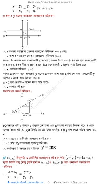 📚  www.facebook.com/tanbir.ebooks
👦 www.facebook.com/tanbir.cox 👆 🎯www.tanbircox.blogspot.com
321
31
31
21
21
x,xx;
xx
yy
xx
yy






x অক্ষ ও y অকক্ষর সমান্তরাে সরেকরখ্ার সমীেরণ :
 x অকক্ষর সমান্তরাে যযকোন সরেকরখ্া সমীেরণ by  এিং
y -অকক্ষর সমান্তরাে যযকোন সরেকরখ্া সমীেরণ ax 
মন্তিয : b যনাত্মে হকে সরেকরখ্াশি x অকক্ষর b এেে উপর এিং b ঋণাত্মে হকে সরেকরখ্াশি
x অকক্ষর b এেে নীকে অিস্থান েরকি। b=0 হকে যরখ্াশি x অকক্ষর সাকথ শমকে যাকি।
 x অকক্ষর সমীেরণ 0y 
আিার a যনােম হকে সরেকরখ্া y অকক্ষর a এেে ডাকন এিং a ঋণাত্মে হকে সরেকরখ্াশি y
অকক্ষর a এেে িাকম অিস্থান েরকি।
a = 0 হকে যরখ্াশি y অকক্ষর সাকথ শমকে যাকি।
 y অকক্ষর সমীেরণ
সরেকরখ্ার আদিয সমীেরণ :
PQ সরেকরখ্াশি y অক্ষকে c শিন্দুকে য দ েকর এিং x অকক্ষর যনাত্মে শদকের সাকথ  যোণ
উৎপন্ন েকর। যশর, A (x,y) শিন্দুশি PQ এর উপর অিশস্থে এিং y অক্ষ যথকে খ্শিে অংি OC=
C.
cmxy  যা শনকণযয় সরেকরখ্ার সমীেরণ।
0c  হকে PQ সরেকরখ্ায় মূেশিন্দুগামী হয়।
 মূেশিন্দুগামী সরেকরখ্ার সমীেরণ mxy 
 11 y,x    11 xxmyy শিন্দুগামী m ঢােশিশিি সরেকরখ্ার সমীেরণ পাই
 11 y,x  22 y,xদুইশি শনশদযি শিন্দু (শিন্দু দুইশি স্থানাংে ও ) শদকয় গমনোরী সরেকরখ্ার
সমীেরণ
21
1
21
1
yy
yy
xx
xx






 