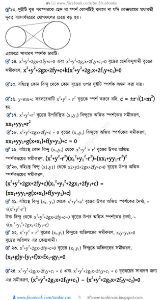 📚  www.facebook.com/tanbir.ebooks
👦 www.facebook.com/tanbir.cox 👆 🎯www.tanbircox.blogspot.com
🎯১৩. দুইশি িৃত্ত পরস্পরকে য দ িা স্পিয যোনশিই েরকি না যশদ যেন্দ্রদ্বকয়র মযযিেযী
দূরত্ব িযাসাযযদ্বকয়র যযাগফকের যেকয় িড় হয়।
একক্ষকে সাযারণ স্পিযে োরশি।
🎯 ১৪. x2
+y2
+2gx+2fy+c=0 এিং x2
+y2
+2g1x+2f1y+c1=0 িৃকত্তর য দশিন্দুগামী িৃকত্তর
সমীেরণ, x
2
+y
2
+2gx+2fy+c+k(x
2
+y
2
+2g1x+2f1y+c1)=0
🎯১৫. িশহঃস্থ যোন শিন্দু যথকে যোন িৃকত্তর ওপর দুইশি স্পিযে অিন েরা যায়।
🎯১৬. y=mx+c সরেকরখ্াশি x2
+y2
= r2
িৃত্তকে স্পিয েরকি যশদ, c = ±r√(1+m
2
)
হয়
🎯১৭. x
2
+y
2
=r
2
িৃকত্তর উপশরশস্থে (x1,y1) শিন্দুকে অশিে স্পিযকের সমীেরণ,
xx1+yy1=r
2
🎯১৮. x2
+y2
+2gx+2fy+c = 0 িৃকত্তর (x1,y1) শিন্দুকে অশিে স্পিযকের সমীেরণ,
xx1+yy1+g(x+x1)+f(y+y2)+c = 0
🎯 ১৯. িশহঃস্থ যোন শিন্দু (x1,y1) যথকে x
2
+y
2
= r
2
িৃকত্তর উপর অশিে
স্পিযেদ্বকয়র সমীেরণ, (x
2
+y
2
-r
2
)(x1
2
+y1
2
-r
2
)=(xx1+yy1-r
2
)
2
🎯২০. িশহঃস্থ শিন্দু (x1,y1) যথকে x2+y2+2gx+2fy+c=0 িৃকত্তর উপর অশিে
স্পিযেদ্বকয়র সমীেরণ,
(x
2
+y
2
+2gx+2fy+c)(x1
2
+y1
2
+2gx1+2fy1+c) =
{xx1+yy1+g(x+x1)+f(y+y1)+c}
🎯 ২১. িশহঃস্থ শিন্দু (x1, y1) যথকে x
2
+y
2
=a
2
িৃকত্তর উপর অশিে স্পিযকের তদঘযয, =
√(x
2
+y
2
-r
2
)
উক্ত শিন্দু যথকে x
2
+y
2
+2gx+2fy+c=0 িৃকত্তর উপর অশিে স্পিযকের তদঘযয, =
√(x1
2
+y1
2
+2gx1+2fy1+c)
🎯 ২২. x
2
+y
2
= r
2
িৃকত্তর (x1,y1) শিন্দুকে অশভেকের সমীেরণ, x1y-y1x=0
িৃকত্তর অশভেে এর যেন্দ্রগামী।
🎯 ২৩. x
2
+y
2
+2gx+2fy+c=0 িৃকত্তর (x1,y1) শিন্দুকে অশভেকের সমীেরণ,
(x1+g)y-(y1+f)x+fx1-gy1=0
🎯২৪. x
2
+y
2
+2g1x+2f1y+c1 = 0 এিং x
2
+y
2
+2g2x+2f2y+c2 = 0 িৃত্তদ্বকয়র সাযারণ জ্নয
এর সমীেরণ, (x
2
+y
2
+2g1x+2f1y+c1) – (x
2
+y
2
+2g2x+2f2y+c2)=0
 