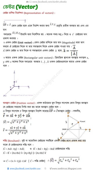 📚  www.facebook.com/tanbir.ebooks
👦 www.facebook.com/tanbir.cox 👆 🎯www.tanbircox.blogspot.com
যভক্টর রাশির শনকদযিনা (Representation of vectors) :
যোন যভক্টর হকে একে শনকদযি েরার জ্নয প্রভৃ শে প্রেীে িযিহৃে হয় এিং এর
মান
যথাক্রকম ইেযাশদ দ্বারা শনকদযশিে হয় । অকনে সময় শুযু r শদকয় ও r̅ যভক্টকরর মান
প্রোি েরাহয় ।
 এেে যভক্টর (Unit vector) : যোন যভক্টর রাশিকে োর মান (Magnitude) দ্বারা ভাগ
েরকে ঐ যভক্টকরর শদকে িা োর সমান্তরাে শদকে এেে যভক্টর পাওয়া যায় ।
A̅ যোন যভক্টর ও োর শদকে িা সমান্তরাকে এেে যভক্টর â হকে,
 আয়ে এেে যভক্টর (Rectangular unit vectors) : শেমাশেে স্থানাংে িযিস্থায় যনাত্মে x,
y এিং z অকক্ষর শদকে যথাক্রকম িযিহৃে î , ĵ , k̂ এেে যভক্টরগুকোকে আয়ে এেে যভক্টর
িকে ।
অিস্থান যভক্টর (Position vector) : প্রসঙ্গ োিাকমার মূে শিন্দুর সাকপকক্ষ যোন শিন্দুর অিস্থান
যয যভক্টকরর সাহাকযয শনণযয় েরা হয় োকে অিস্থান যভক্টর িকে ।
O শিন্দুর সাকপকক্ষ P শিন্দুর অিস্থান শনকদযি েকরক অিস্থান যভক্টর । েক্ষণীয়,
;
;
েশি (Resultant) : দুই িা েকোশযে যভক্টকরর সমশিকে এেশি যভক্টর রূকপ প্রোি েরা যায়
যাকে ঐ যভক্টরগুকোর েশি িকে ।
A̅ = Axî+ Ayĵ + Azk̂; ও B̅ = Bxî + Byĵ + Bzk̂ যভক্টরদ্বকয়র েশি
A̅ + B̅ = (Ax+Bx) î+ (Ay+By) ĵ+ (Az+Bz) k̂
⇒ C̅ = Cx î+ Cyĵ+ Czk̂ [ C̅ = েশি যভক্টর]
 