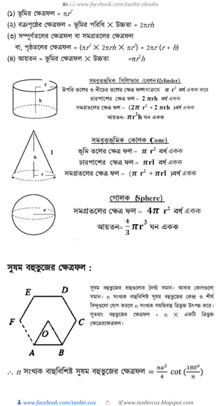 📚  www.facebook.com/tanbir.ebooks
👦 www.facebook.com/tanbir.cox 👆 🎯www.tanbircox.blogspot.com
(১) ভূ ত্রমর কেিফ = r2
(২) বক্রপৃক্ষষ্ঠর কেিফ = ভূ ত্রমর পত্ররত্রর্ ✕ উচ্চতা = 2rh
(৩) িম্পূণুতক্ষ র কেিফ বা িমগ্রতক্ষ র কেিফ
বা, পৃষ্ঠতক্ষ র কেিফ = (r2
✕ 2rh ✕ r2
) = 2r (r + h)
(৪) আয়তন = ভূ ত্রমর কেিফ ✕ উচ্চতা =πr2
h
িুষম বহুভু ক্ষজর কেিফ :
িুষম বহুভু ক্ষজর বাহুগুক্ষ ার দদ ুয িমান। আবার ক াণগুক্ষ া
িমান। n িংখ্য বাহুত্রবত্রিষ্ট িুষম বহুভু ক্ষজর ক ন্দ্র ও িীষু
ত্রব্ুগুক্ষ া কোগ রক্ষ n িংখ্য িমত্রিবাহু ত্রিভু জ উৎপন্ন ক্ষর।
িুতরাং বহুভু ক্ষজর কেিফ = n ✕ এ ত্রি ত্রিভু জ
কেক্ষিরক্ষেিফ ।
.⋅. n িংখ্য বাহুত্রবত্রিষ্ট িুষম বহুভু ক্ষজর কেিফ =
𝑛𝑎2
4
cot (
180 𝑜
𝑛
)
 