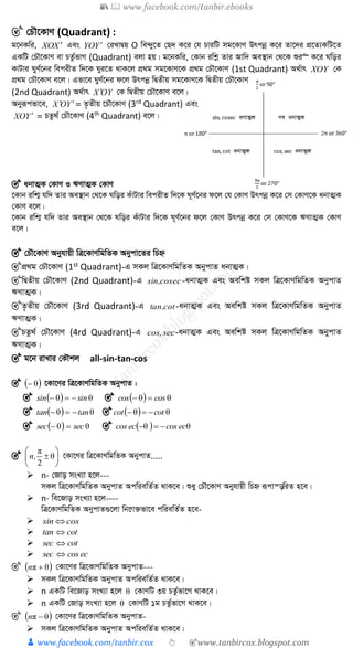 📚  www.facebook.com/tanbir.ebooks
👦 www.facebook.com/tanbir.cox 👆 🎯www.tanbircox.blogspot.com
🎯 †PŠ‡KvY (Quadrant) :
g‡bKwi, XXO  Ges YYO  †iLvØq O we›`y‡Z †Q` K‡i †h PviwU mg‡KvY Drcbœ K‡i Zv‡`i cÖ‡Z¨KwU‡Z
GKwU †PŠ‡KvY ev PZz©fvM (Quadrant) ejv nq| g‡bKwi, †Kvb iwkœ Zvi Avw` Ae¯’vb †_‡K ïi“ K‡i Nwoi
KvUvi NyY©‡bi wecixZ w`‡K Nyi‡Z _vK‡j cÖ_g mg‡KvY‡K cÖ_g †PŠ‡KvY (1st Quadrant) A_©vr XOY †K
cÖ_g †PŠ‡KvY e‡j| Gfv‡e NyY©‡bi d‡j Drcbœ wØZxq mg‡KvY‡K wØZxq †PŠ‡KvY
(2nd Quadrant) A_©vr OYX  †K wØZxq †PŠ‡KvY e‡j|
Abyiƒcfv‡e, YOX  = Z…Zxq ‡PŠ‡KvY (3rd
Quadrant) Ges
YXO  = PZz_© †PŠ‡KvY (4th
Quadrant) e‡j|
🎯 abvZ¥K †KvY I FYvZ¥K †KvY
‡Kvb iwk¥ hw` Zvi Ae¯’vb †_‡K Nwoi KuvUvi wecixZ w`‡K N~Y©‡bi d‡j †h †KvY Drcbœ K‡i †m †KvY‡K abvZ¥K
†KvY e‡j|
‡Kvb iwk¥ hw` Zvi Ae¯’vb †_‡K Nwoi KuvUvi w`‡K N~Y©‡bi d‡j †KvY Drcbœ K‡i †m †KvY‡K FYvZ¥K †KvY
e‡j|
🎯 †PŠ‡KvY Abyhvqx wÎ‡KvYwgwZK Abycv‡Zi wPý
🎯cÖ_g †PŠ‡KvY (1st Quadrant)-G mKj wÎ‡KvYwgwZK AbycvZ abvZ¥K|
🎯wØZxq †PŠ‡KvY (2nd Quadrant)-G eccossin, -abvZ¥K Ges Aewkó mKj wÎ‡KvYwgwZK AbycvZ
FYvZ¥K|
🎯Z…Zxq †PŠ‡KvY (3rd Quadrant)-G cottan, -abvZ¥K Ges Aewkó mKj wÎ‡KvYwgwZK AbycvZ
FYvZ¥K|
🎯PZz_© †PŠ‡KvY (4rd Quadrant)-G seccos, -abvZ¥K Ges Aewkó mKj wÎ‡KvYwgwZK AbycvZ
FYvZ¥K|
🎯 g‡b ivLvi †KŠkj all-sin-tan-cos
🎯  θ ‡Kv‡Yi wÎ‡KvYwgwZK AbycvZ :
🎯   θθ sinsin  🎯   θθ coscos 
🎯   θθ tantan  🎯   θθ cotcot 
🎯   θθ secsec  🎯   θθ eccoseccos 
🎯 





 θ
2
π
,n ‡Kv‡Yi wÎ‡KvYwgwZK AbycvZ.....
 n- †Rvo msL¨v n‡j---
mKj wÎ‡KvYwgwZK AbycvZ AcwiewZ©Z _vK‡e| ïay †PŠ‡KvY Abyhvqx wPý iƒcvš—wiZ n‡e|
 n- we‡Rvo msL¨v n‡j----
wÎ‡KvYwgwZK AbycvZ¸‡jv wb‡æv³fv‡e cwiewZ©Z n‡e-
 cossin 
 cottan 
 cotsec 
 eccossec 
🎯  θπ n †Kv‡Yi wÎ‡KvYwgwZK AbycvZ---
 mKj wÎ‡KvYwgwZK AbycvZ AcwiewZ©Z _vK‡e|
 n GKwU we‡Rvo msL¨v n‡j θ †KvYwU 3q PZz©fv‡M _vK‡e|
 n GKwU †Rvo msL¨v n‡j θ †KvYwU 1g PZz©fv‡M _vK‡e|
🎯  θπ n †Kv‡Yi wÎ‡KvYwgwZK AbycvZ-
 mKj wÎ‡KvYwgwZK AbycvZ AcwiewZ©Z _vK‡e|
 