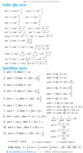📚  www.facebook.com/tanbir.ebooks
👦 www.facebook.com/tanbir.cox 👆 🎯www.
t
anbircox.blogspot.com
ত্রবপরীত বৃত্তীয় ফাংিন
ত্রিক্ষ াণত্রমত্রত অনুপাত
0cos =q n‡j, ( )
2
12
p
q += n ;
1sin =q n‡j, ( )
2
14
p
q += n ;
1sin -=q n‡j, ( )
2
14
p
q -= n ;
1cos =q n‡j, pq n2=
1cos -=q n‡j, ( )pq 12 += n ;
aq sinsin == k n‡j, ( ) apq
n
n 1-+=
aq coscos == k n‡j, apq ±= n2
aq tantan == k n‡j, apq += n
0sin =q n‡j, pq n= ;
0tan =q n‡j, pq n= ;
x
ecx
1
cossin 11 --
= ;
x
xec
1
sincos 11 --
=
x
x
1
seccos 11 --
= ;
x
x
1
cossec 11 --
=
x
x
1
cottan 11 --
= ;
x
x
1
tancot 11 --
=
211
1cossin xx -= --
; 211
1sincos xx -= --
1tansec 211
-= --
xx ; 211
1sectan xx += --
1cotcos 211
-= --
xxec ; 211
1coscot xecx += --
xy
yx
yx
m1
tantantan 111 ±
=± ---
xyzxyz
xyzzyx
zyx
---
-++
=++ ----
1
tantantantan 1111
2
2
1
2
1
2
11
1
1
cos
1
2
sin
1
2
tantan2
x
x
x
x
x
x
x
+
-
=
+
=
-
= ----
{ }22111
11sinsinsin xyyxyx -±-=± ---
{ }22111
11coscoscos yxxyyx --=± ---
m
R
C
c
B
b
A
a
2
sinsinsin
===
bc
acb
A
2
cos
222
-+
=
ca
bac
B
2
cos
222
-+
=
ab
cba
C
2
cos
222
-+
=
BcCba coscos += CaAcb coscos += ; AbBac coscos +=
wÎfy‡Ri †¶Îdj, ( )( )( )csbsassCabBcaAbc ---
=
===D sin
2
1
sin
2
1
sin
2
1
 