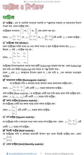 📚  www.facebook.com/tanbir.ebooks
👦 www.facebook.com/tanbir.cox 👆 🎯www.tanbircox.blogspot.com
🎯 g¨vwUª· : GK ev GKvwaK msL¨v‡K mivmwi ev ¯—¤¢vKv‡i mvRv‡j †h AvqZvKvi web¨vm
cvIqv hvq, Zv‡K g¨vwUª· e‡j|
g¨vwUª·‡K mvaviYZ 





..
..
ev, 





..
..
ev,
..
..
Øviv cÖKvk Kiv nq|
‡hgb, 






2221
1211
aa
aa
A ev, 






2221
1211
aa
aa
A ev,
2221
1211
aa
aa
A  GwU GKwU 22 gvÎvi g¨vwUª·|
🎯 g¨vwUª‡·i gvÎv (Order) :
‡Kvb g¨vwUª‡·i mvwii msL¨v m Ges Kjvg msL¨v n n‡j g¨vwUª‡· AvKvi n‡e nm |
Bnv‡K m evB n g¨vwUª· cov nq|
‡hgb,















mnmm
n
n
a...aa
............
a...aa
a...aa
A
21
22221
11211
g¨vwUª‡·i Dcv`vb¸‡jv‡K †jLvi mgq `yBwU Subscript e¨envi Kiv nq| cÖ_g Subscript
Øviv mvwi Ges wØZxq Subscript Øviv Kjvg ev ¯—¤¢ wb‡`©k K‡i|
‡hgb ija Øviv  j,i Ae¯’v‡bi Dcv`vb eySvq hv i -Zg mvwi I j Zg Kjv‡gi msL¨v¯’‡j
Aew¯’Z|
🎯 AvqZvKvi g¨vwUª· (Rectangular matrix) :
‡h g¨vwUª‡·i mvwi I Kjv‡gi msL¨v Amgvb Zv‡K AvqZvKvi g¨wUª· e‡j|
‡hgb- 






232221
131211
aaa
aaa
A GwU GKwU 32 gvÎvi AvqZvKvi g¨vwUª·|
mvwi g¨vwUª· (Row matrix) : †h g¨vwUª‡·i GKwU gvÎ mvwi Av‡Q Zv‡K mvwi g¨vwUª· e‡j|
†hgb-  131211 aaaA  GwU GKwU 31 gvÎvi mvwi g¨vwUª·|
🎯 Kjvg g¨vwUª· (Column matrix) :
‡h g¨vwUª‡·i GKwU gvÎ Kjvg Av‡Q Zv‡K Kjvg g¨vwUª· e‡j|
‡hgb-











31
21
11
a
a
a
A GwU GKwU 13 gvÎvi Kjvg g¨vwUª·|
🎯 eM© g¨vwUª· (Square matrix) :
‡h g¨vwUª‡·i mvwi I Kjv‡gi msL¨v mgvb Zv‡K eM© g¨vwUª· e‡j| †hgb- 






2221
1211
aa
aa
A , GwU
GKwU 22 gvÎvi eM© g¨vwUª·|
🎯 we‡`nx g¨vwUª· (Null matrix) :
‡h g¨vwUª‡·i mvwi I Kjv‡gi cÖ‡Z¨KwU Dc`vb k~b¨ Zv‡K we‡`nx g¨vwUª· e‡j| †hgb







00
00
A
🎯 GKK g¨vwUª· (Unit/Identity matrix) :
 