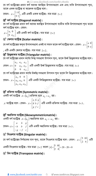 📚  www.facebook.com/tanbir.ebooks
👦 www.facebook.com/tanbir.cox 👆 🎯www.tanbircox.blogspot.com
‡h eM© g¨vwUª‡·i cÖavb KY© eivei Aew¯’Z Dcv`vb¸‡jv GK Ges evwK Dcv`vb¸‡jv k~b¨,
Zv‡K GKK g¨vwUª· ev A‡f`K g¨vwUª· e‡j|
‡hgb- 






10
01
A , GwU GKwU GKK g¨vwUª·| hvi gvÎv 22
🎯 KY© g¨vwUª· (Diagonal matrix) :
‡h eM© g¨vwUª‡·i cÖavb KY© eivei Aew¯’Z Dcv`vb¸‡jv e¨ZxZ evwK Dcv`vb¸‡jv k~b¨ Zv‡K
KY© g¨vwUª· e‡j| †hgb-







22
1
0
0
a
a
A GwU GKwU KY© g¨vwUª·| hvi gvÎv 22
🎯 †¯‹jvi g¨vwUª· (Scalar matrix) :
‡h KY© g¨vwUª‡·i Ak~b¨ Dcv`vb¸‡jv GKB ev mgvb Zv‡K KY© g¨vwUª· e‡j| †hgb- 






a
a
A
0
0
, GwU GKwU †¯‹jvi g¨vwUª·| hvi gvÎv 22 .
🎯 wÎfyRvKvi g¨vwUª· (Triangular matrix) :
‡h eM© g¨wUª‡·i cÖavb K‡Y©i wbæ¯’ me¸‡jv Dcv`vb k~b¨, Zv‡K DaŸ© wÎfyRvKvi g¨vwUª&· e‡j|
†hgb-











33
2322
131211
00
0
a
aa
aaa
A GwU GKwU DaŸ© wÎfyRvKvi g¨vwUª·| hvi gvÎv& 33
‡h eM© g¨vwUª‡·i cÖavb K‡Y©i DaŸ©¯’ me¸‡jv Dcv`vb k~b¨ Zv‡K wbæ wÎfyRvKvi g¨vwUª· e‡j|
‡hgb-











333231
2221
11
0
00
aaa
aa
a
A GwU GKwU wbæwÎfyRvKvi g¨vwUª·| hvi gvÎv 33
🎯 cÖwZmg g¨vwUª· (Symmetric matrix) :
GKwU eM© g¨vwUª·  ijaA  cÖwZmg n‡e jiij aa  nq|
A g¨vwUª· e‡j| †hgb-











cfg
fbh
gha
A GwU GKwU cÖwZmg g¨vwUª·| hvi gvÎv 33 .
🎯 AcÖwZmg g¨vwUª· (Skewsymmetricmatrix) :
GKwU eM© g¨vwUª·  ijaA  AcÖwZmg n‡e jiij aa  nq|
‡hgb-












cfg
fbh
gha
A GwU GKwU AcÖwZmg g¨vwUª·| hvi gvÎv 33 .
🎯 wms¸jvi g¨vwUª· (Singular matrix) :
‡h KY© g¨vwUª‡·i wbY©q‡Ki gvb k~b¨, Zv‡K wms¸jvi g¨vwUª· e‡j| †hgb- 






42
105
A GwU
GKwU wms¸jvi g¨vwUª·| hvi gvÎv 22 KviY 02020
42
105
A
🎯 we¤^ g¨vwUª· (Transpose matrix) :
 