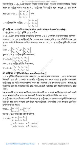 📚  www.facebook.com/tanbir.ebooks
👦 www.facebook.com/tanbir.cox 👆 🎯www.tanbircox.blogspot.com
‡Kvb g¨vwUª·  ijaA  Gi me¸‡jv mvwi‡K Kjv‡g A_ev, me¸‡jv Kjvg‡K mvwi‡Z cwiYZ
Ki‡j †h g¨vwUª· cvIqv hvq Zv‡K A g¨vwUª‡·i we¤^ g¨vwUª· e‡j| Bnv‡K T
A Øviv cÖKvk
Kiv nq| †hgb-











321
321
321
ccc
bbb
aaa
A Ges
A g¨vwUª‡·i we¤^ g¨vwUª·,











333
222
111
cba
cba
cba
A
🎯 g¨vwUª‡·i †hvM I we‡qvM (Addition and subtraction of matrix) :
 ijaA  Ges  ijbB  `yBwU 22 g¨vwUª·|
 ijcC  Ggb GKwU g¨vwUª· hvi cÖwZwU Dcv`vb A I B Gi mswk­ ó Dcv`vbØ‡qi †hvMdj|
G‡¶‡Î C †K AI B g¨vwUª· `yBwUi †hvMdj e‡j| Avevi, hw` C Gi cÖwZwU Dcv`vb A I
B Gi mswk­ ó Dcv`vbØ‡qi we‡qvMdj nq, Z‡e C †K A I B g¨vwUª· `yBwUi we‡qvMdj
e‡j|
‡hgb- 












2221
1211
2221
1211
bb
bb
B,
aa
aa
A
myZivs AI B g¨vwUª· `yBwUi †hvMdj,









22222121
12121111
baba
baba
BAC
Ges AI B g¨vwUª· `yBwUi we‡qvMdj,









22222121
12121111
baba
baba
BAC
🎯 g¨vwUª‡·i ¸Y (Multiplication of matrices) :
AI B `yBwU g¨vwUª· n‡j Zv‡`i ¸Ydj‡K AB Øviv msÁvwqZ Kiv n‡e| A I B ¸Y‡bi Rb¨
Dc‡hvMx n‡e hw` A(A_©vr evgcv‡k¦©i g¨vwUª‡·i) Gi Kjvg msL¨v B (A_©vr Wvbcv‡k¦©i
g¨vwUª‡·i) Gi mvwii msL¨v ci¯úi mgvb nq| Ab¨_vq Giv ¸Yb‡hvM¨ n‡e bv| Avevi AB
msÁvwqZ n‡j BA msÁvwqZ bvI n‡Z cv‡i Ges BA msÁvwqZ n‡j AB msÁvwqZ bvI n‡Z
cv‡i|
hw` A GKwU rm gvÎvi g¨vwUª· nq Ges B GKwU nr  gvÎvi g¨vwUª· nq Z‡e AB GKwU
nm gvÎvi g¨vwUª· n‡e| hvi cÖ‡Z¨KwU Dcv`vb wb‡æv³ Dcv‡q wbY©q Kiv n‡e|
A g¨vwUª‡·i i-Zg mvwii cÖ‡Z¨KwU Dcv`vb‡K B g¨vwUª‡·i j-Zg Kjv‡gi Abym½x Dcv`vb¸‡jv
Øviv ¸Y K‡i G‡`i mK‡ji †hvM wb‡j AB g¨vwUª‡·i i-Zg mvwiI j-Zg Kjv‡gi †Q`we›`yi
Dcv`vb cvIqv hv‡e|
‡hgb- 












2221
1211
2221
1211
bb
bb
B,
aa
aa
A
myZivs AI B g¨vwUª‡·i `yBwUi ¸Ydj,













2221
1211
2221
1211
bb
bb
aa
aa
ABC









2222122121221121
2212121121121111
babababa
babababa
 