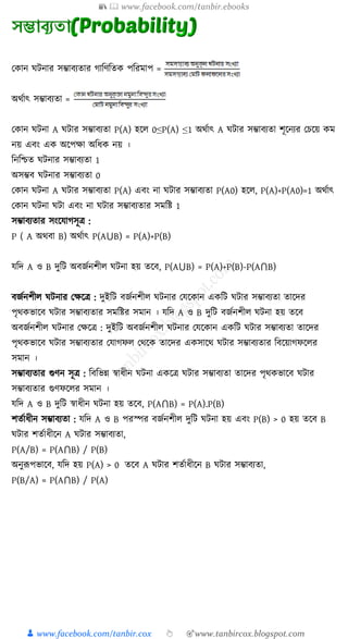 📚  www.facebook.com/tanbir.ebooks
👦 www.facebook.com/tanbir.cox 👆 🎯www.tanbircox.blogspot.com
ক ান িনার িম্ভাবযতার গাত্রণত্রত পত্ররমাপ =
অথুাৎ িম্ভাবযতা =
ক ান িনা A িার িম্ভাবযতা P(A) হক্ষ 0≤P(A) ≤1 অথুাৎ A িার িম্ভাবযতা িূক্ষনযর কচক্ষয় ম
নয় এবং এ অক্ষপো অত্রর্ নয় ।
ত্রনত্রিত িনার িম্ভাবযতা 1
অিম্ভব িনার িম্ভাবযতা 0
ক ান িনা A িার িম্ভাবযতা P(A) এবং না িার িম্ভাবযতা P(A0) হক্ষ , P(A)+P(A0)=1 অথুাৎ
ক ান িনা িা এবং না িার িম্ভাবযতার িমত্রষ্ট 1
িম্ভাবযতার িংক্ষোগিূি :
P ( A অথবা B) অথুাৎ P(A⋃B) = P(A)+P(B)
েত্রদ A ও B দুত্রি অবজুনিী িনা হয় তক্ষব, P(A⋃B) = P(A)+P(B)-P(A⋂B)
বজুনিী িনার কেক্ষি : দুইত্রি বজুনিী িনার কেক্ষ ান এ ত্রি িার িম্ভাবযতা তাক্ষদর
পৃথ ভাক্ষব িার িম্ভাবযতার িমত্রষ্টর িমান । েত্রদ A ও B দুত্রি বজুনিী িনা হয় তক্ষব
অবজুনিী িনার কেক্ষি : দুইত্রি অবজুনিী িনার কেক্ষ ান এ ত্রি িার িম্ভাবযতা তাক্ষদর
পৃথ ভাক্ষব িার িম্ভাবযতার কোগফ কথক্ষ তাক্ষদর এ িাক্ষথ িার িম্ভাবযতার ত্রবক্ষয়াগফক্ষ র
িমান ।
িম্ভাবযতার গুণন িূি : ত্রবত্রভন্ন স্বার্ীন িনা এ ক্ষি িার িম্ভাবযতা তাক্ষদর পৃথ ভাক্ষব িার
িম্ভাবযতার গুণফক্ষ র িমান ।
েত্রদ A ও B দুত্রি স্বার্ীন িনা হয় তক্ষব, P(A⋂B) = P(A).P(B)
িতুার্ীন িম্ভাবযতা : েত্রদ A ও B পরস্পর বজুনিী দুত্রি িনা হয় এবং P(B) > 0 হয় তক্ষব B
িার িতুার্ীক্ষন A িার িম্ভাবযতা,
P(A/B) = P(A⋂B) / P(B)
অনুরূপভাক্ষব, েত্রদ হয় P(A) > 0 তক্ষব A িার িতুার্ীক্ষন B িার িম্ভাবযতা,
P(B/A) = P(A⋂B) / P(A)
 